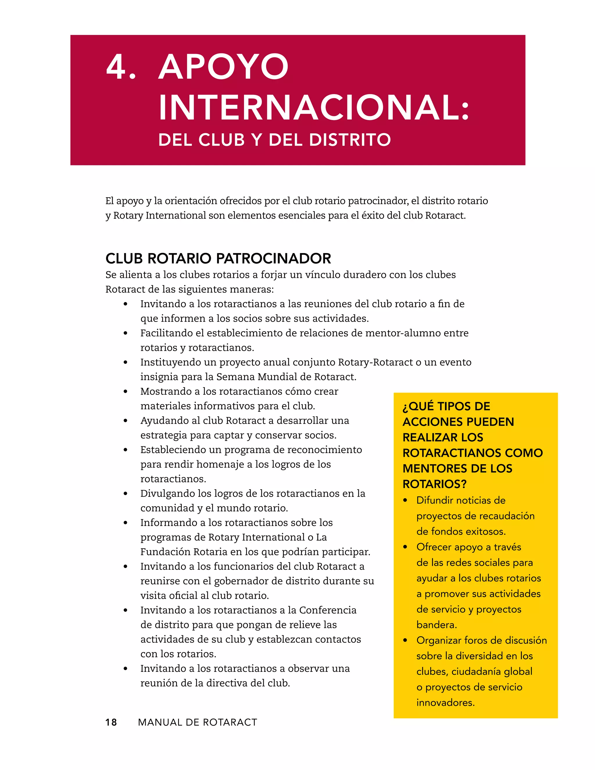 4. Apoyo 
internacional: 
del club y del distrito 
El apoyo y la orientación ofrecidos por el club rotario patrocinador, el distrito rotario 
y Rotary International son elementos esenciales para el éxito del club Rotaract. 
Club rotario patrocinador 
Se alienta a los clubes rotarios a forjar un vínculo duradero con los clubes 
Rotaract de las siguientes maneras: 
• Invitando a los rotaractianos a las reuniones del club rotario a fin de 
que informen a los socios sobre sus actividades. 
• Facilitando el establecimiento de relaciones de mentor-alumno entre 
rotarios y rotaractianos. 
• Instituyendo un proyecto anual conjunto Rotary-Rotaract o un evento 
insignia para la Semana Mundial de Rotaract. 
• Mostrando a los rotaractianos cómo crear 
materiales informativos para el club. 
• Ayudando al club Rotaract a desarrollar una 
estrategia para captar y conservar socios. 
• Estableciendo un programa de reconocimiento 
para rendir homenaje a los logros de los 
rotaractianos. 
• Divulgando los logros de los rotaractianos en la 
comunidad y el mundo rotario. 
• Informando a los rotaractianos sobre los 
programas de Rotary International o La 
Fundación Rotaria en los que podrían participar. 
• Invitando a los funcionarios del club Rotaract a 
reunirse con el gobernador de distrito durante su 
visita oficial al club rotario. 
• Invitando a los rotaractianos a la Conferencia 
de distrito para que pongan de relieve las 
actividades de su club y establezcan contactos 
con los rotarios. 
• Invitando a los rotaractianos a observar una 
reunión de la directiva del club. 
18 MANUAL DE Rotaract 
¿Qué tipos de 
acciones pueden 
realizar los 
rotaractianos como 
mentores de los 
rotarios? 
• Difundir noticias de 
proyectos de recaudación 
de fondos exitosos. 
• Ofrecer apoyo a través 
de las redes sociales para 
ayudar a los clubes rotarios 
a promover sus actividades 
de servicio y proyectos 
bandera. 
• Organizar foros de discusión 
sobre la diversidad en los 
clubes, ciudadanía global 
o proyectos de servicio 
innovadores. 
 