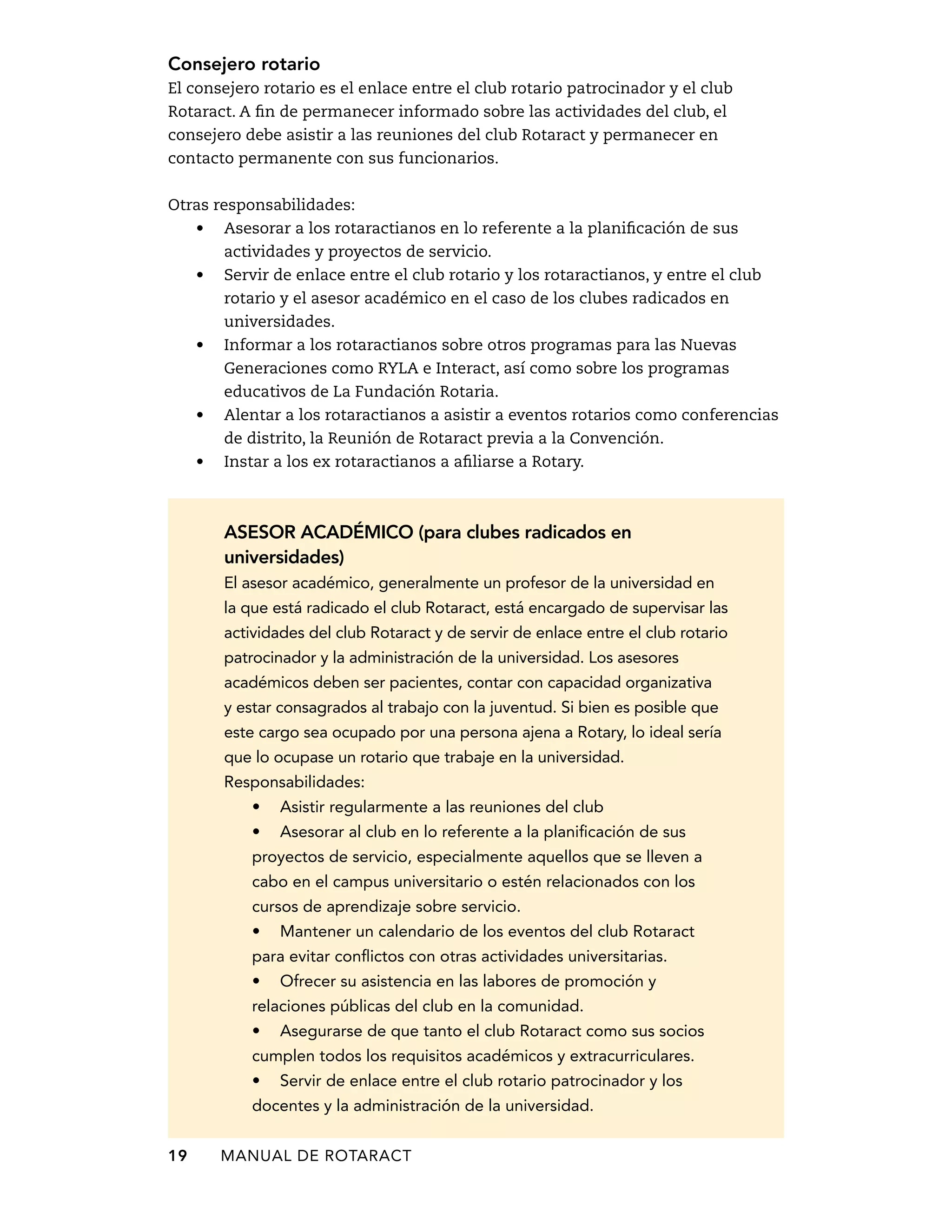 Consejero rotario 
El consejero rotario es el enlace entre el club rotario patrocinador y el club 
Rotaract. A fin de permanecer informado sobre las actividades del club, el 
consejero debe asistir a las reuniones del club Rotaract y permanecer en 
contacto permanente con sus funcionarios. 
Otras responsabilidades: 
• Asesorar a los rotaractianos en lo referente a la planificación de sus 
actividades y proyectos de servicio. 
• Servir de enlace entre el club rotario y los rotaractianos, y entre el club 
rotario y el asesor académico en el caso de los clubes radicados en 
universidades. 
• Informar a los rotaractianos sobre otros programas para las Nuevas 
Generaciones como RYLA e Interact, así como sobre los programas 
educativos de La Fundación Rotaria. 
• Alentar a los rotaractianos a asistir a eventos rotarios como conferencias 
de distrito, la Reunión de Rotaract previa a la Convención. 
• Instar a los ex rotaractianos a afiliarse a Rotary. 
Asesor académico (para clubes radicados en 
universidades) 
El asesor académico, generalmente un profesor de la universidad en 
la que está radicado el club Rotaract, está encargado de supervisar las 
actividades del club Rotaract y de servir de enlace entre el club rotario 
patrocinador y la administración de la universidad. Los asesores 
académicos deben ser pacientes, contar con capacidad organizativa 
y estar consagrados al trabajo con la juventud. Si bien es posible que 
este cargo sea ocupado por una persona ajena a Rotary, lo ideal sería 
que lo ocupase un rotario que trabaje en la universidad. 
Responsabilidades: 
• Asistir regularmente a las reuniones del club 
• Asesorar al club en lo referente a la planificación de sus 
proyectos de servicio, especialmente aquellos que se lleven a 
cabo en el campus universitario o estén relacionados con los 
cursos de aprendizaje sobre servicio. 
• Mantener un calendario de los eventos del club Rotaract 
para evitar conflictos con otras actividades universitarias. 
• Ofrecer su asistencia en las labores de promoción y 
relaciones públicas del club en la comunidad. 
• Asegurarse de que tanto el club Rotaract como sus socios 
cumplen todos los requisitos académicos y extracurriculares. 
• Servir de enlace entre el club rotario patrocinador y los 
docentes y la administración de la universidad. 
19 MANUAL DE Rotaract 
 