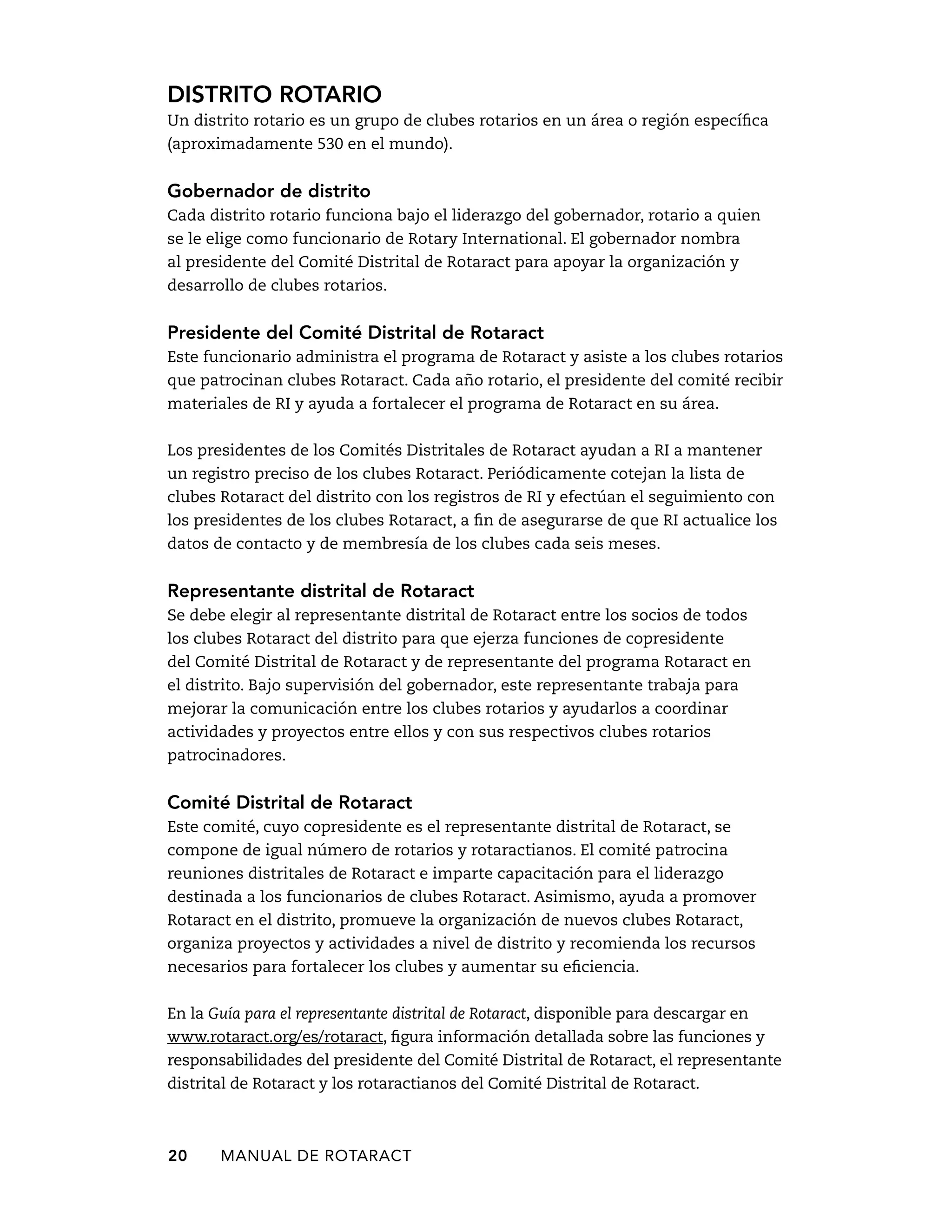 Distrito rotario 
Un distrito rotario es un grupo de clubes rotarios en un área o región específica 
(aproximadamente 530 en el mundo). 
Gobernador de distrito 
Cada distrito rotario funciona bajo el liderazgo del gobernador, rotario a quien 
se le elige como funcionario de Rotary International. El gobernador nombra 
al presidente del Comité Distrital de Rotaract para apoyar la organización y 
desarrollo de clubes rotarios. 
Presidente del Comité Distrital de Rotaract 
Este funcionario administra el programa de Rotaract y asiste a los clubes rotarios 
que patrocinan clubes Rotaract. Cada año rotario, el presidente del comité recibir 
materiales de RI y ayuda a fortalecer el programa de Rotaract en su área. 
Los presidentes de los Comités Distritales de Rotaract ayudan a RI a mantener 
un registro preciso de los clubes Rotaract. Periódicamente cotejan la lista de 
clubes Rotaract del distrito con los registros de RI y efectúan el seguimiento con 
los presidentes de los clubes Rotaract, a fin de asegurarse de que RI actualice los 
datos de contacto y de membresía de los clubes cada seis meses. 
Representante distrital de Rotaract 
Se debe elegir al representante distrital de Rotaract entre los socios de todos 
los clubes Rotaract del distrito para que ejerza funciones de copresidente 
del Comité Distrital de Rotaract y de representante del programa Rotaract en 
el distrito. Bajo supervisión del gobernador, este representante trabaja para 
mejorar la comunicación entre los clubes rotarios y ayudarlos a coordinar 
actividades y proyectos entre ellos y con sus respectivos clubes rotarios 
patrocinadores. 
Comité Distrital de Rotaract 
Este comité, cuyo copresidente es el representante distrital de Rotaract, se 
compone de igual número de rotarios y rotaractianos. El comité patrocina 
reuniones distritales de Rotaract e imparte capacitación para el liderazgo 
destinada a los funcionarios de clubes Rotaract. Asimismo, ayuda a promover 
Rotaract en el distrito, promueve la organización de nuevos clubes Rotaract, 
organiza proyectos y actividades a nivel de distrito y recomienda los recursos 
necesarios para fortalecer los clubes y aumentar su eficiencia. 
En la Guía para el representante distrital de Rotaract, disponible para descargar en 
www.rotaract.org/es/rotaract, figura información detallada sobre las funciones y 
responsabilidades del presidente del Comité Distrital de Rotaract, el representante 
distrital de Rotaract y los rotaractianos del Comité Distrital de Rotaract. 
20 MANUAL DE Rotaract 
 