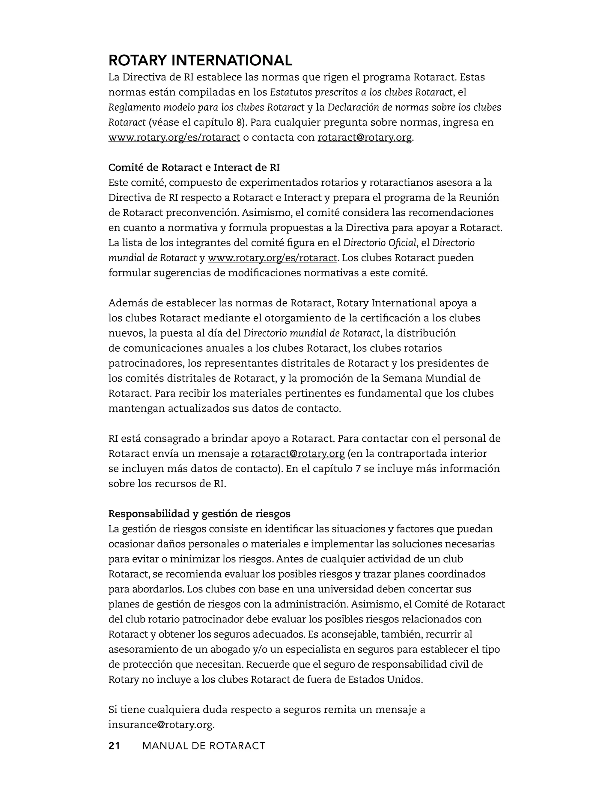 Rotary International 
La Directiva de RI establece las normas que rigen el programa Rotaract. Estas 
normas están compiladas en los Estatutos prescritos a los clubes Rotaract, el 
Reglamento modelo para los clubes Rotaract y la Declaración de normas sobre los clubes 
Rotaract (véase el capítulo 8). Para cualquier pregunta sobre normas, ingresa en 
www.rotary.org/es/rotaract o contacta con rotaract@rotary.org. 
Comité de Rotaract e Interact de RI 
Este comité, compuesto de experimentados rotarios y rotaractianos asesora a la 
Directiva de RI respecto a Rotaract e Interact y prepara el programa de la Reunión 
de Rotaract preconvención. Asimismo, el comité considera las recomendaciones 
en cuanto a normativa y formula propuestas a la Directiva para apoyar a Rotaract. 
La lista de los integrantes del comité figura en el Directorio Oficial, el Directorio 
mundial de Rotaract y www.rotary.org/es/rotaract. Los clubes Rotaract pueden 
formular sugerencias de modificaciones normativas a este comité. 
Además de establecer las normas de Rotaract, Rotary International apoya a 
los clubes Rotaract mediante el otorgamiento de la certificación a los clubes 
nuevos, la puesta al día del Directorio mundial de Rotaract, la distribución 
de comunicaciones anuales a los clubes Rotaract, los clubes rotarios 
patrocinadores, los representantes distritales de Rotaract y los presidentes de 
los comités distritales de Rotaract, y la promoción de la Semana Mundial de 
Rotaract. Para recibir los materiales pertinentes es fundamental que los clubes 
mantengan actualizados sus datos de contacto. 
RI está consagrado a brindar apoyo a Rotaract. Para contactar con el personal de 
Rotaract envía un mensaje a rotaract@rotary.org (en la contraportada interior 
se incluyen más datos de contacto). En el capítulo 7 se incluye más información 
sobre los recursos de RI. 
Responsabilidad y gestión de riesgos 
La gestión de riesgos consiste en identificar las situaciones y factores que puedan 
ocasionar daños personales o materiales e implementar las soluciones necesarias 
para evitar o minimizar los riesgos. Antes de cualquier actividad de un club 
Rotaract, se recomienda evaluar los posibles riesgos y trazar planes coordinados 
para abordarlos. Los clubes con base en una universidad deben concertar sus 
planes de gestión de riesgos con la administración. Asimismo, el Comité de Rotaract 
del club rotario patrocinador debe evaluar los posibles riesgos relacionados con 
Rotaract y obtener los seguros adecuados. Es aconsejable, también, recurrir al 
asesoramiento de un abogado y/o un especialista en seguros para establecer el tipo 
de protección que necesitan. Recuerde que el seguro de responsabilidad civil de 
Rotary no incluye a los clubes Rotaract de fuera de Estados Unidos. 
Si tiene cualquiera duda respecto a seguros remita un mensaje a 
insurance@rotary.org. 
21 MANUAL DE Rotaract 
 