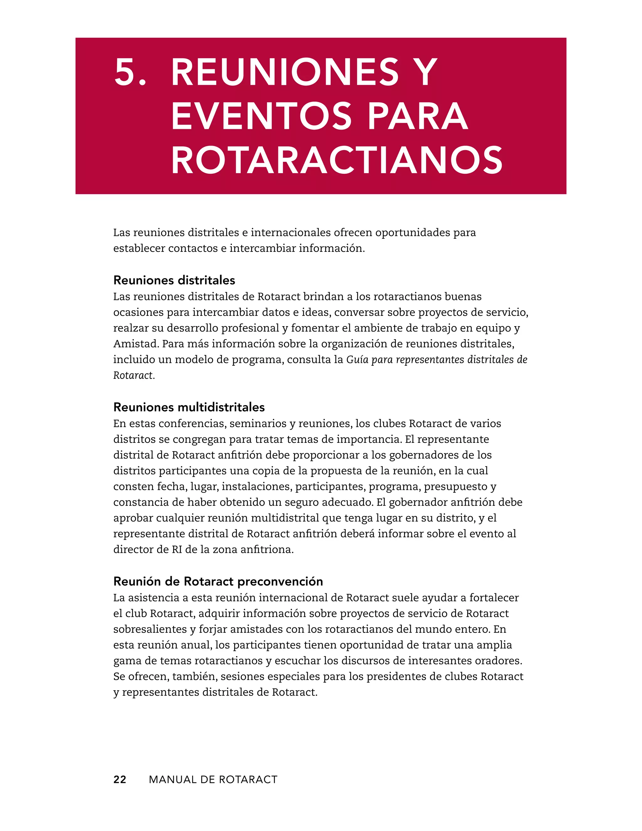 5. Reuniones y 
eventos para 
rotaractianos 
Las reuniones distritales e internacionales ofrecen oportunidades para 
establecer contactos e intercambiar información. 
Reuniones distritales 
Las reuniones distritales de Rotaract brindan a los rotaractianos buenas 
ocasiones para intercambiar datos e ideas, conversar sobre proyectos de servicio, 
realzar su desarrollo profesional y fomentar el ambiente de trabajo en equipo y 
Amistad. Para más información sobre la organización de reuniones distritales, 
incluido un modelo de programa, consulta la Guía para representantes distritales de 
Rotaract. 
Reuniones multidistritales 
En estas conferencias, seminarios y reuniones, los clubes Rotaract de varios 
distritos se congregan para tratar temas de importancia. El representante 
distrital de Rotaract anfitrión debe proporcionar a los gobernadores de los 
distritos participantes una copia de la propuesta de la reunión, en la cual 
consten fecha, lugar, instalaciones, participantes, programa, presupuesto y 
constancia de haber obtenido un seguro adecuado. El gobernador anfitrión debe 
aprobar cualquier reunión multidistrital que tenga lugar en su distrito, y el 
representante distrital de Rotaract anfitrión deberá informar sobre el evento al 
director de RI de la zona anfitriona. 
Reunión de Rotaract preconvención 
La asistencia a esta reunión internacional de Rotaract suele ayudar a fortalecer 
el club Rotaract, adquirir información sobre proyectos de servicio de Rotaract 
sobresalientes y forjar amistades con los rotaractianos del mundo entero. En 
esta reunión anual, los participantes tienen oportunidad de tratar una amplia 
gama de temas rotaractianos y escuchar los discursos de interesantes oradores. 
Se ofrecen, también, sesiones especiales para los presidentes de clubes Rotaract 
y representantes distritales de Rotaract. 
22 MANUAL DE Rotaract 
 