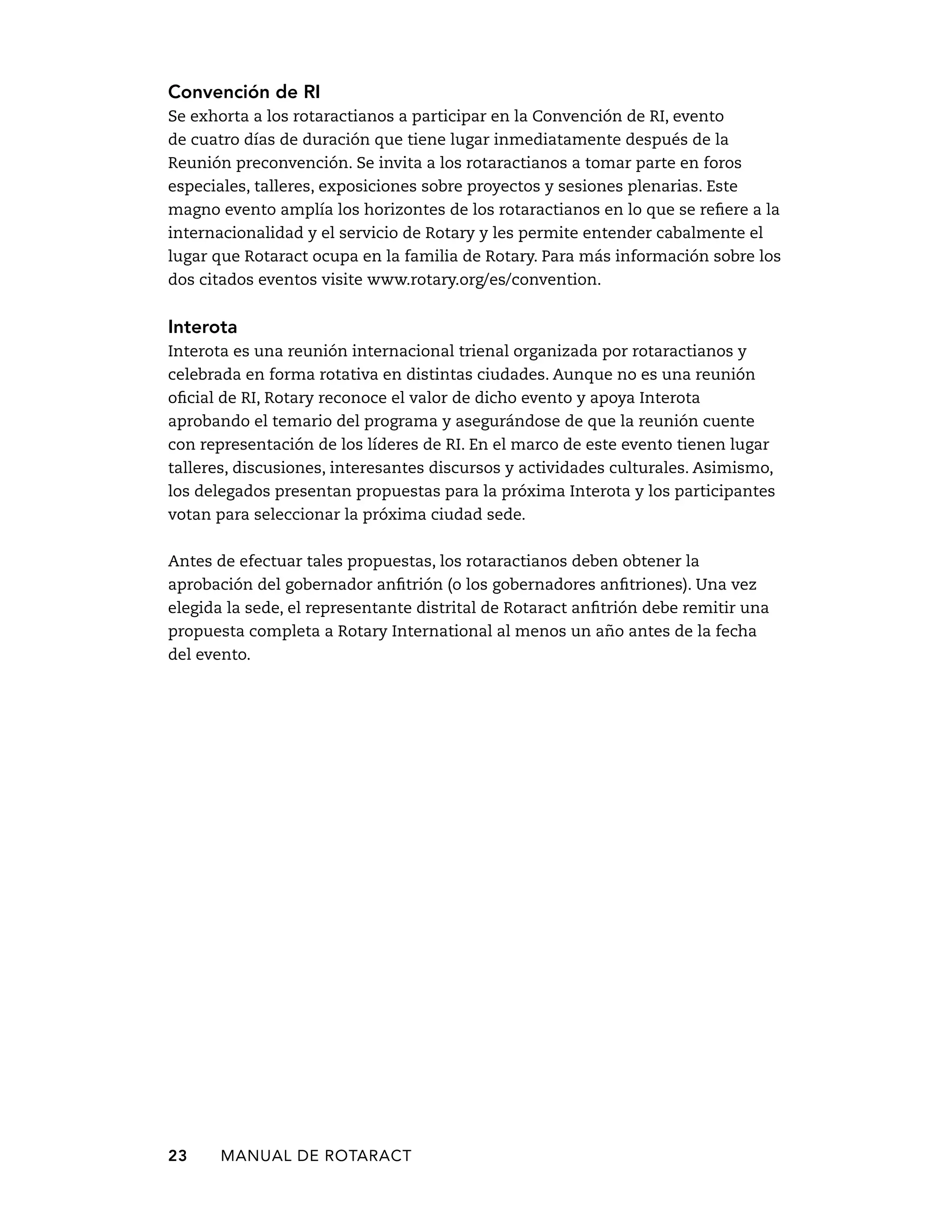 Convención de RI 
Se exhorta a los rotaractianos a participar en la Convención de RI, evento 
de cuatro días de duración que tiene lugar inmediatamente después de la 
Reunión preconvención. Se invita a los rotaractianos a tomar parte en foros 
especiales, talleres, exposiciones sobre proyectos y sesiones plenarias. Este 
magno evento amplía los horizontes de los rotaractianos en lo que se refiere a la 
internacionalidad y el servicio de Rotary y les permite entender cabalmente el 
lugar que Rotaract ocupa en la familia de Rotary. Para más información sobre los 
dos citados eventos visite www.rotary.org/es/convention. 
Interota 
Interota es una reunión internacional trienal organizada por rotaractianos y 
celebrada en forma rotativa en distintas ciudades. Aunque no es una reunión 
oficial de RI, Rotary reconoce el valor de dicho evento y apoya Interota 
aprobando el temario del programa y asegurándose de que la reunión cuente 
con representación de los líderes de RI. En el marco de este evento tienen lugar 
talleres, discusiones, interesantes discursos y actividades culturales. Asimismo, 
los delegados presentan propuestas para la próxima Interota y los participantes 
votan para seleccionar la próxima ciudad sede. 
Antes de efectuar tales propuestas, los rotaractianos deben obtener la 
aprobación del gobernador anfitrión (o los gobernadores anfitriones). Una vez 
elegida la sede, el representante distrital de Rotaract anfitrión debe remitir una 
propuesta completa a Rotary International al menos un año antes de la fecha 
del evento. 
23 MANUAL DE Rotaract 
 