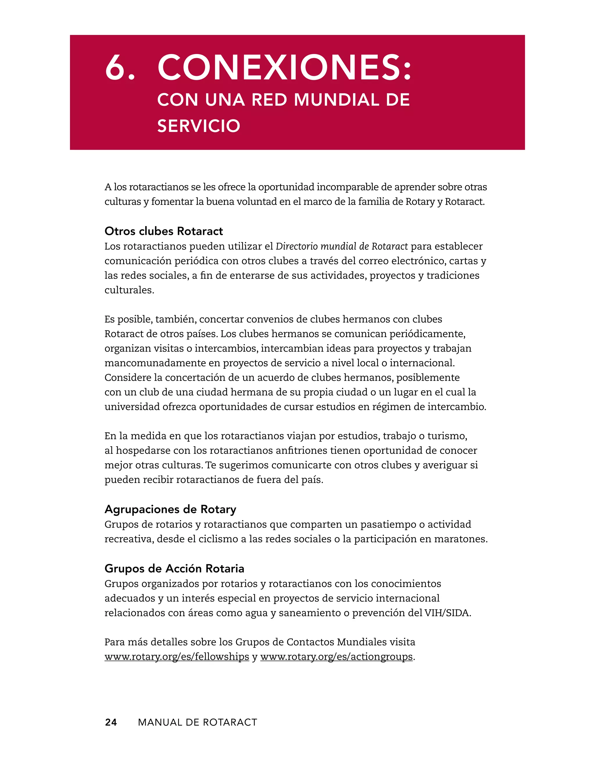 6. Conexiones: 
con una red mundial de 
servicio 
A los rotaractianos se les ofrece la oportunidad incomparable de aprender sobre otras 
culturas y fomentar la buena voluntad en el marco de la familia de Rotary y Rotaract. 
Otros clubes Rotaract 
Los rotaractianos pueden utilizar el Directorio mundial de Rotaract para establecer 
comunicación periódica con otros clubes a través del correo electrónico, cartas y 
las redes sociales, a fin de enterarse de sus actividades, proyectos y tradiciones 
culturales. 
Es posible, también, concertar convenios de clubes hermanos con clubes 
Rotaract de otros países. Los clubes hermanos se comunican periódicamente, 
organizan visitas o intercambios, intercambian ideas para proyectos y trabajan 
mancomunadamente en proyectos de servicio a nivel local o internacional. 
Considere la concertación de un acuerdo de clubes hermanos, posiblemente 
con un club de una ciudad hermana de su propia ciudad o un lugar en el cual la 
universidad ofrezca oportunidades de cursar estudios en régimen de intercambio. 
En la medida en que los rotaractianos viajan por estudios, trabajo o turismo, 
al hospedarse con los rotaractianos anfitriones tienen oportunidad de conocer 
mejor otras culturas. Te sugerimos comunicarte con otros clubes y averiguar si 
pueden recibir rotaractianos de fuera del país. 
Agrupaciones de Rotary 
Grupos de rotarios y rotaractianos que comparten un pasatiempo o actividad 
recreativa, desde el ciclismo a las redes sociales o la participación en maratones. 
Grupos de Acción Rotaria 
Grupos organizados por rotarios y rotaractianos con los conocimientos 
adecuados y un interés especial en proyectos de servicio internacional 
relacionados con áreas como agua y saneamiento o prevención del VIH/SIDA. 
Para más detalles sobre los Grupos de Contactos Mundiales visita 
www.rotary.org/es/fellowships y www.rotary.org/es/actiongroups. 
24 MANUAL DE Rotaract 
 
