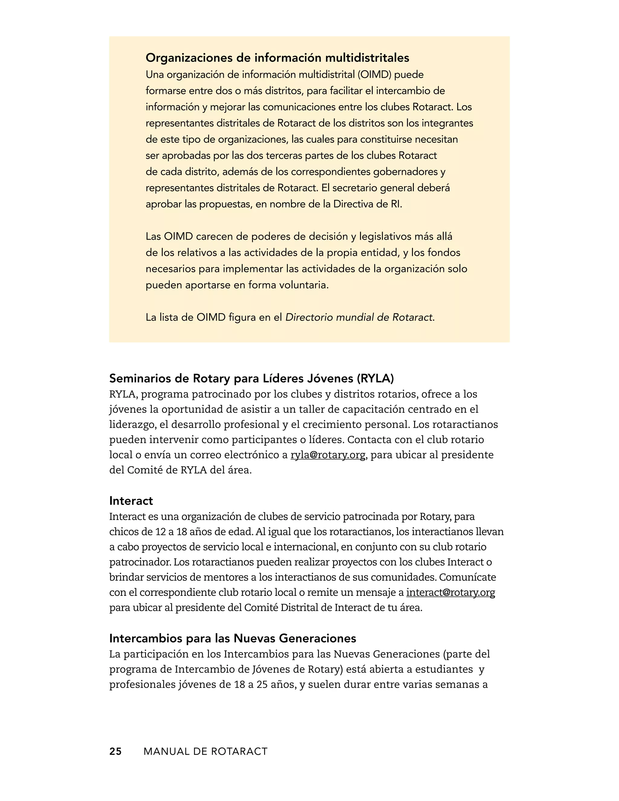 Organizaciones de información multidistritales 
Una organización de información multidistrital (OIMD) puede 
formarse entre dos o más distritos, para facilitar el intercambio de 
información y mejorar las comunicaciones entre los clubes Rotaract. Los 
representantes distritales de Rotaract de los distritos son los integrantes 
de este tipo de organizaciones, las cuales para constituirse necesitan 
ser aprobadas por las dos terceras partes de los clubes Rotaract 
de cada distrito, además de los correspondientes gobernadores y 
representantes distritales de Rotaract. El secretario general deberá 
aprobar las propuestas, en nombre de la Directiva de RI. 
Las OIMD carecen de poderes de decisión y legislativos más allá 
de los relativos a las actividades de la propia entidad, y los fondos 
necesarios para implementar las actividades de la organización solo 
pueden aportarse en forma voluntaria. 
La lista de OIMD figura en el Directorio mundial de Rotaract. 
Seminarios de Rotary para Líderes Jóvenes (RYLA) 
RYLA, programa patrocinado por los clubes y distritos rotarios, ofrece a los 
jóvenes la oportunidad de asistir a un taller de capacitación centrado en el 
liderazgo, el desarrollo profesional y el crecimiento personal. Los rotaractianos 
pueden intervenir como participantes o líderes. Contacta con el club rotario 
local o envía un correo electrónico a ryla@rotary.org, para ubicar al presidente 
del Comité de RYLA del área. 
Interact 
Interact es una organización de clubes de servicio patrocinada por Rotary, para 
chicos de 12 a 18 años de edad. Al igual que los rotaractianos, los interactianos llevan 
a cabo proyectos de servicio local e internacional, en conjunto con su club rotario 
patrocinador. Los rotaractianos pueden realizar proyectos con los clubes Interact o 
brindar servicios de mentores a los interactianos de sus comunidades. Comunícate 
con el correspondiente club rotario local o remite un mensaje a interact@rotary.org 
para ubicar al presidente del Comité Distrital de Interact de tu área. 
Intercambios para las Nuevas Generaciones 
La participación en los Intercambios para las Nuevas Generaciones (parte del 
programa de Intercambio de Jóvenes de Rotary) está abierta a estudiantes y 
profesionales jóvenes de 18 a 25 años, y suelen durar entre varias semanas a 
25 MANUAL DE Rotaract 
 