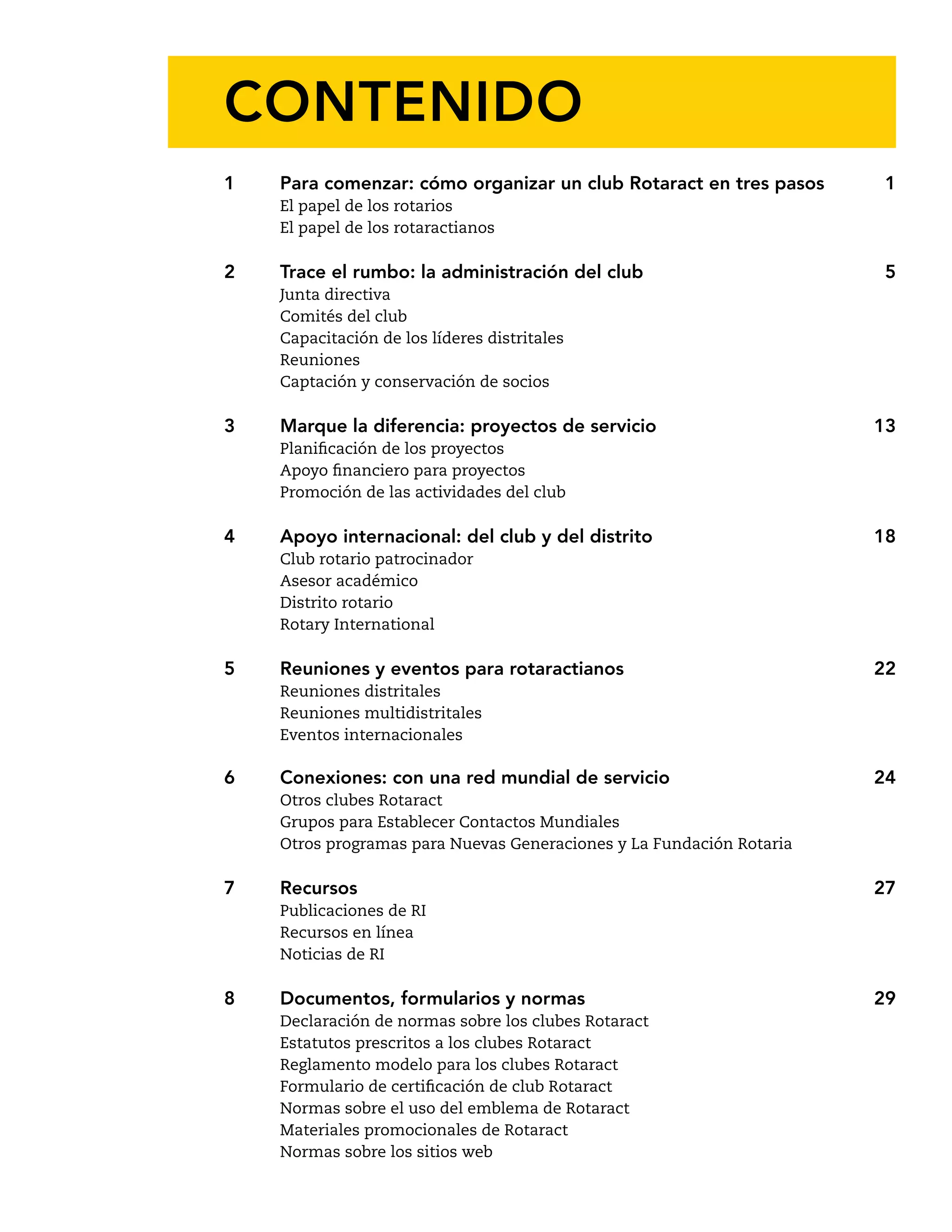 CONTENIDO 
1 Para comenzar: cómo organizar un club Rotaract en tres pasos 1 
El papel de los rotarios 
El papel de los rotaractianos 
2 Trace el rumbo: la administración del club 5 
Junta directiva 
Comités del club 
Capacitación de los líderes distritales 
Reuniones 
Captación y conservación de socios 
3 Marque la diferencia: proyectos de servicio 13 
Planificación de los proyectos 
Apoyo financiero para proyectos 
Promoción de las actividades del club 
4 Apoyo internacional: del club y del distrito 18 
Club rotario patrocinador 
Asesor académico 
Distrito rotario 
Rotary International 
5 Reuniones y eventos para rotaractianos 22 
Reuniones distritales 
Reuniones multidistritales 
Eventos internacionales 
6 Conexiones: con una red mundial de servicio 24 
Otros clubes Rotaract 
Grupos para Establecer Contactos Mundiales 
Otros programas para Nuevas Generaciones y La Fundación Rotaria 
7 Recursos 27 
Publicaciones de RI 
Recursos en línea 
Noticias de RI 
8 Documentos, formularios y normas 29 
Declaración de normas sobre los clubes Rotaract 
Estatutos prescritos a los clubes Rotaract 
Reglamento modelo para los clubes Rotaract 
Formulario de certificación de club Rotaract 
Normas sobre el uso del emblema de Rotaract 
Materiales promocionales de Rotaract 
Normas sobre los sitios web 
 