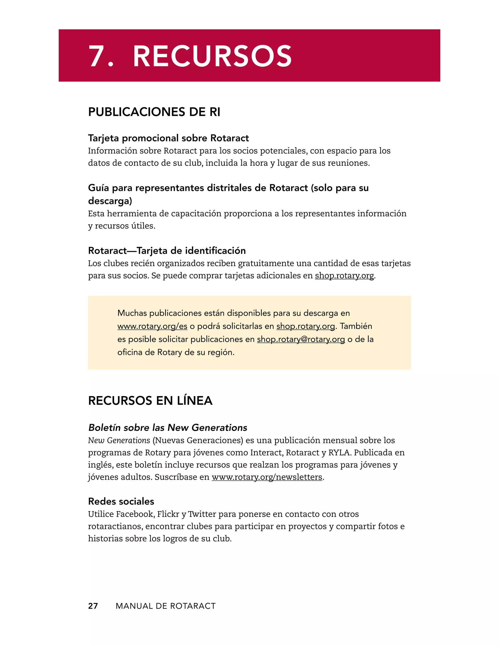 7. RECURSOS 
PUBLICACIONES DE RI 
Tarjeta promocional sobre Rotaract 
Información sobre Rotaract para los socios potenciales, con espacio para los 
datos de contacto de su club, incluida la hora y lugar de sus reuniones. 
Guía para representantes distritales de Rotaract (solo para su 
descarga) 
Esta herramienta de capacitación proporciona a los representantes información 
y recursos útiles. 
Rotaract—Tarjeta de identificación 
Los clubes recién organizados reciben gratuitamente una cantidad de esas tarjetas 
para sus socios. Se puede comprar tarjetas adicionales en shop.rotary.org. 
Muchas publicaciones están disponibles para su descarga en 
www.rotary.org/es o podrá solicitarlas en shop.rotary.org. También 
es posible solicitar publicaciones en shop.rotary@rotary.org o de la 
oficina de Rotary de su región. 
RECURSOS EN LÍNEA 
Boletín sobre las New Generations 
New Generations (Nuevas Generaciones) es una publicación mensual sobre los 
programas de Rotary para jóvenes como Interact, Rotaract y RYLA. Publicada en 
inglés, este boletín incluye recursos que realzan los programas para jóvenes y 
jóvenes adultos. Suscríbase en www.rotary.org/newsletters. 
Redes sociales 
Utilice Facebook, Flickr y Twitter para ponerse en contacto con otros 
rotaractianos, encontrar clubes para participar en proyectos y compartir fotos e 
historias sobre los logros de su club. 
27 MANUAL DE Rotaract 
 