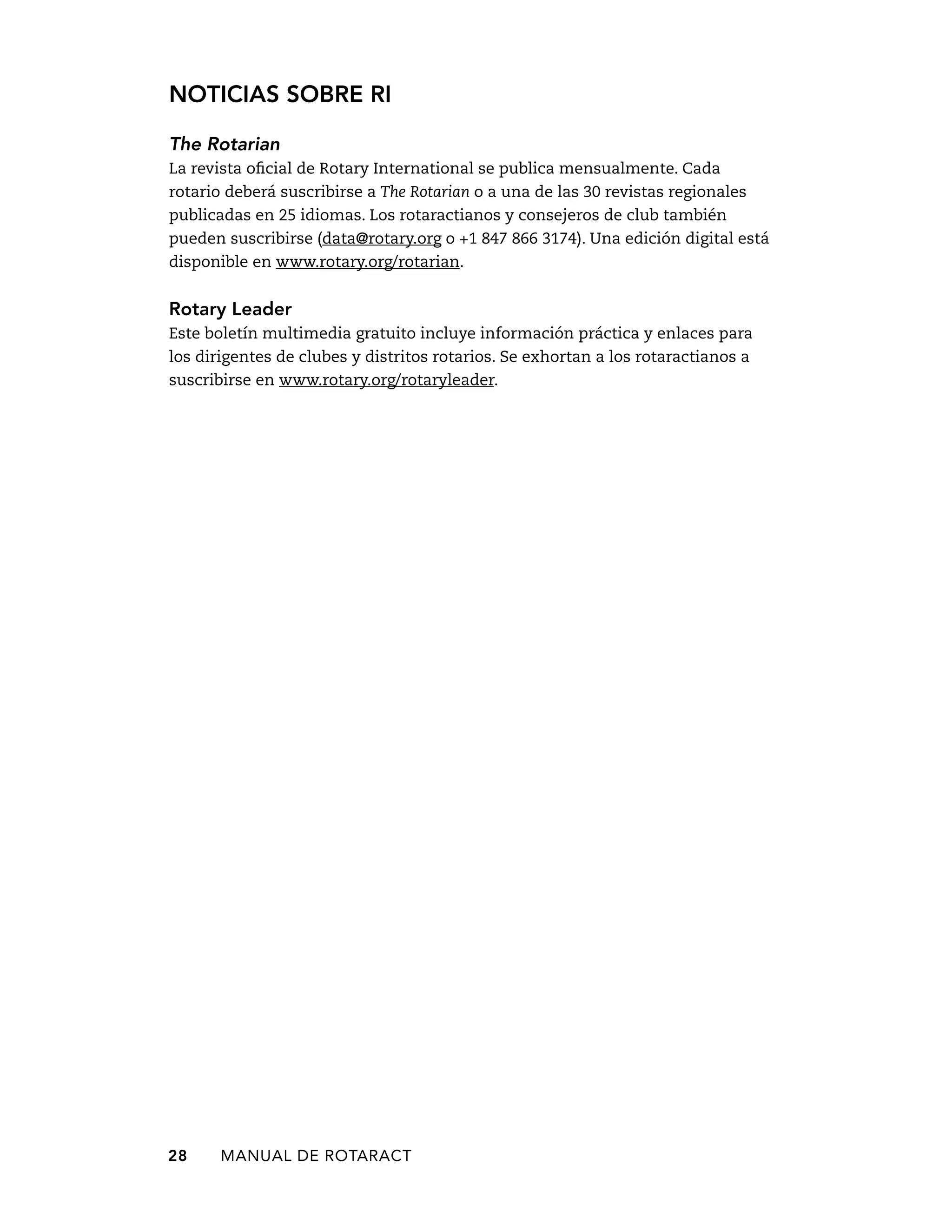 Noticias sobre RI 
The Rotarian 
La revista oficial de Rotary International se publica mensualmente. Cada 
rotario deberá suscribirse a The Rotarian o a una de las 30 revistas regionales 
publicadas en 25 idiomas. Los rotaractianos y consejeros de club también 
pueden suscribirse (data@rotary.org o +1 847 866 3174). Una edición digital está 
disponible en www.rotary.org/rotarian. 
Rotary Leader 
Este boletín multimedia gratuito incluye información práctica y enlaces para 
los dirigentes de clubes y distritos rotarios. Se exhortan a los rotaractianos a 
suscribirse en www.rotary.org/rotaryleader. 
28 MANUAL DE Rotaract 
 