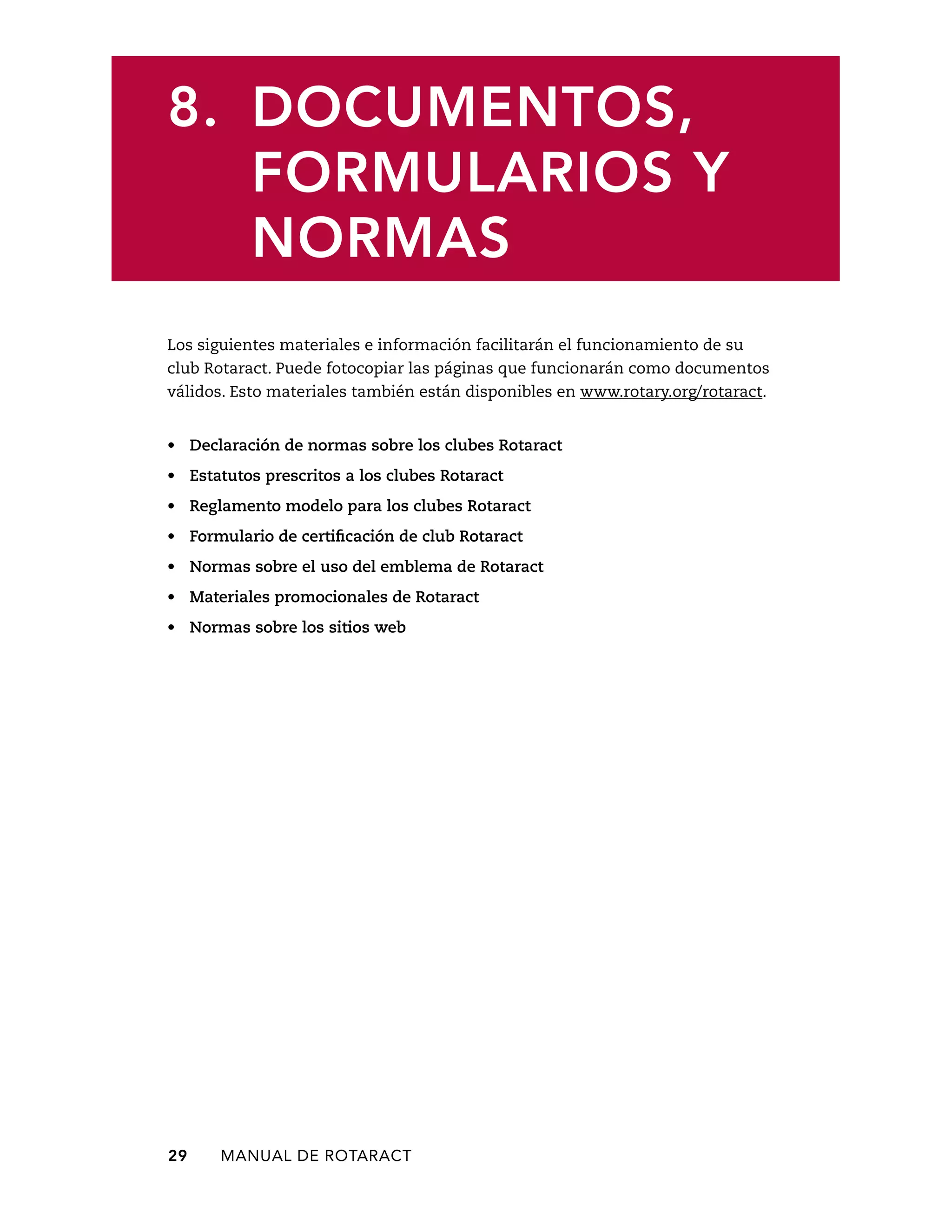 8. DOCUMENTOS, 
FORMULARIOS Y 
NORMAS 
Los siguientes materiales e información facilitarán el funcionamiento de su 
club Rotaract. Puede fotocopiar las páginas que funcionarán como documentos 
válidos. Esto materiales también están disponibles en www.rotary.org/rotaract. 
• Declaración de normas sobre los clubes Rotaract 
• Estatutos prescritos a los clubes Rotaract 
• Reglamento modelo para los clubes Rotaract 
• Formulario de certificación de club Rotaract 
• Normas sobre el uso del emblema de Rotaract 
• Materiales promocionales de Rotaract 
• Normas sobre los sitios web 
29 MANUAL DE Rotaract 
 