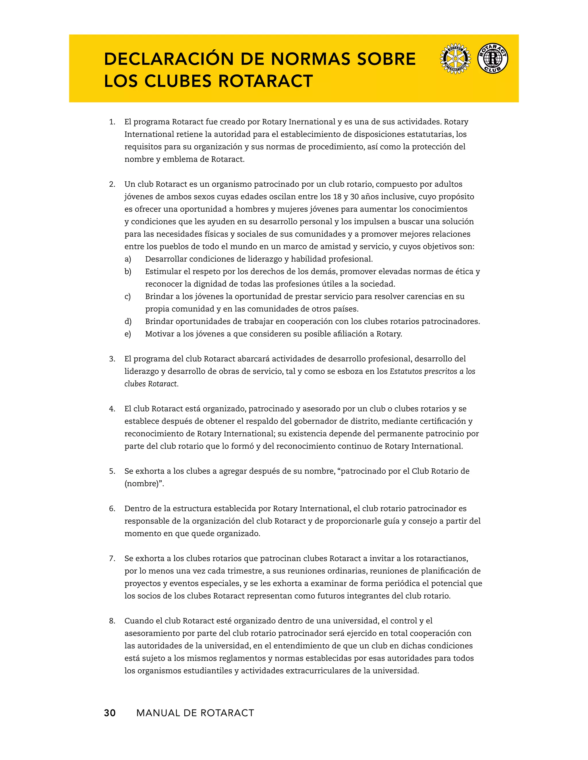 Declaración de normas sobre 
los Clubes Rotaract 
1. El programa Rotaract fue creado por Rotary Inernational y es una de sus actividades. Rotary 
International retiene la autoridad para el establecimiento de disposiciones estatutarias, los 
requisitos para su organización y sus normas de procedimiento, así como la protección del 
nombre y emblema de Rotaract. 
2. Un club Rotaract es un organismo patrocinado por un club rotario, compuesto por adultos 
jóvenes de ambos sexos cuyas edades oscilan entre los 18 y 30 años inclusive, cuyo propósito 
es ofrecer una oportunidad a hombres y mujeres jóvenes para aumentar los conocimientos 
y condiciones que les ayuden en su desarrollo personal y los impulsen a buscar una solución 
para las necesidades físicas y sociales de sus comunidades y a promover mejores relaciones 
entre los pueblos de todo el mundo en un marco de amistad y servicio, y cuyos objetivos son: 
a) Desarrollar condiciones de liderazgo y habilidad profesional. 
b) Estimular el respeto por los derechos de los demás, promover elevadas normas de ética y 
reconocer la dignidad de todas las profesiones útiles a la sociedad. 
c) Brindar a los jóvenes la oportunidad de prestar servicio para resolver carencias en su 
propia comunidad y en las comunidades de otros países. 
d) Brindar oportunidades de trabajar en cooperación con los clubes rotarios patrocinadores. 
e) Motivar a los jóvenes a que consideren su posible afiliación a Rotary. 
3. El programa del club Rotaract abarcará actividades de desarrollo profesional, desarrollo del 
liderazgo y desarrollo de obras de servicio, tal y como se esboza en los Estatutos prescritos a los 
clubes Rotaract. 
4. El club Rotaract está organizado, patrocinado y asesorado por un club o clubes rotarios y se 
establece después de obtener el respaldo del gobernador de distrito, mediante certificación y 
reconocimiento de Rotary International; su existencia depende del permanente patrocinio por 
parte del club rotario que lo formó y del reconocimiento continuo de Rotary International. 
5. Se exhorta a los clubes a agregar después de su nombre, “patrocinado por el Club Rotario de 
(nombre)”. 
6. Dentro de la estructura establecida por Rotary International, el club rotario patrocinador es 
responsable de la organización del club Rotaract y de proporcionarle guía y consejo a partir del 
momento en que quede organizado. 
7. Se exhorta a los clubes rotarios que patrocinan clubes Rotaract a invitar a los rotaractianos, 
por lo menos una vez cada trimestre, a sus reuniones ordinarias, reuniones de planificación de 
proyectos y eventos especiales, y se les exhorta a examinar de forma periódica el potencial que 
los socios de los clubes Rotaract representan como futuros integrantes del club rotario. 
8. Cuando el club Rotaract esté organizado dentro de una universidad, el control y el 
asesoramiento por parte del club rotario patrocinador será ejercido en total cooperación con 
las autoridades de la universidad, en el entendimiento de que un club en dichas condiciones 
está sujeto a los mismos reglamentos y normas establecidas por esas autoridades para todos 
los organismos estudiantiles y actividades extracurriculares de la universidad. 
30 MANUAL DE Rotaract 
 