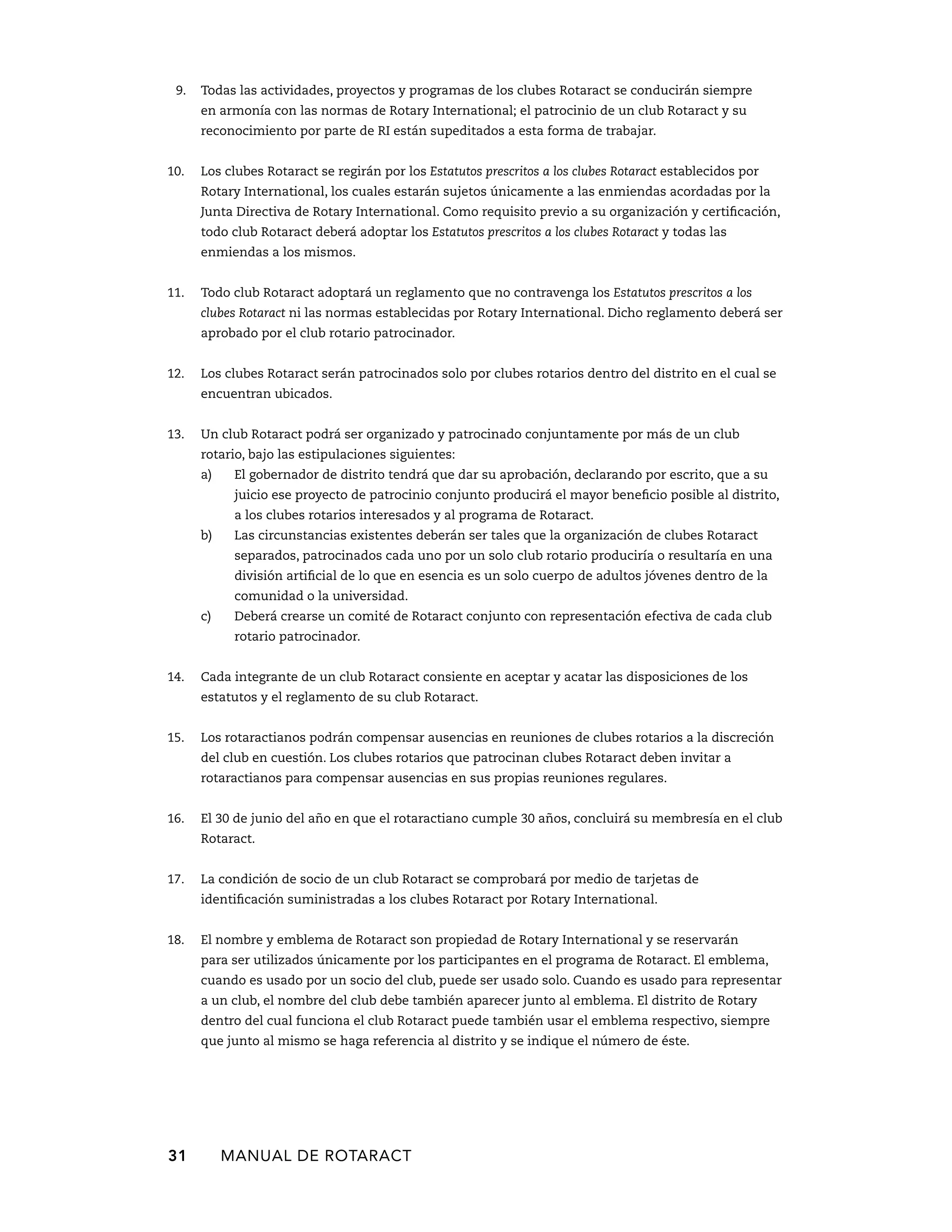 9. Todas las actividades, proyectos y programas de los clubes Rotaract se conducirán siempre 
en armonía con las normas de Rotary International; el patrocinio de un club Rotaract y su 
reconocimiento por parte de RI están supeditados a esta forma de trabajar. 
10. Los clubes Rotaract se regirán por los Estatutos prescritos a los clubes Rotaract establecidos por 
Rotary International, los cuales estarán sujetos únicamente a las enmiendas acordadas por la 
Junta Directiva de Rotary International. Como requisito previo a su organización y certificación, 
todo club Rotaract deberá adoptar los Estatutos prescritos a los clubes Rotaract y todas las 
enmiendas a los mismos. 
11. Todo club Rotaract adoptará un reglamento que no contravenga los Estatutos prescritos a los 
clubes Rotaract ni las normas establecidas por Rotary International. Dicho reglamento deberá ser 
aprobado por el club rotario patrocinador. 
12. Los clubes Rotaract serán patrocinados solo por clubes rotarios dentro del distrito en el cual se 
encuentran ubicados. 
13. Un club Rotaract podrá ser organizado y patrocinado conjuntamente por más de un club 
rotario, bajo las estipulaciones siguientes: 
a) El gobernador de distrito tendrá que dar su aprobación, declarando por escrito, que a su 
juicio ese proyecto de patrocinio conjunto producirá el mayor beneficio posible al distrito, 
a los clubes rotarios interesados y al programa de Rotaract. 
b) Las circunstancias existentes deberán ser tales que la organización de clubes Rotaract 
separados, patrocinados cada uno por un solo club rotario produciría o resultaría en una 
división artificial de lo que en esencia es un solo cuerpo de adultos jóvenes dentro de la 
comunidad o la universidad. 
c) Deberá crearse un comité de Rotaract conjunto con representación efectiva de cada club 
rotario patrocinador. 
14. Cada integrante de un club Rotaract consiente en aceptar y acatar las disposiciones de los 
estatutos y el reglamento de su club Rotaract. 
15. Los rotaractianos podrán compensar ausencias en reuniones de clubes rotarios a la discreción 
del club en cuestión. Los clubes rotarios que patrocinan clubes Rotaract deben invitar a 
rotaractianos para compensar ausencias en sus propias reuniones regulares. 
16. El 30 de junio del año en que el rotaractiano cumple 30 años, concluirá su membresía en el club 
Rotaract. 
17. La condición de socio de un club Rotaract se comprobará por medio de tarjetas de 
identificación suministradas a los clubes Rotaract por Rotary ­International. 
18. El nombre y emblema de Rotaract son propiedad de Rotary International y se reservarán 
para ser utilizados únicamente por los participantes en el programa de Rotaract. El emblema, 
cuando es usado por un socio del club, puede ser usado solo. Cuando es usado para representar 
a un club, el nombre del club debe también aparecer junto al emblema. El distrito de Rotary 
dentro del cual funciona el club Rotaract puede también usar el emblema respectivo, siempre 
que junto al mismo se haga referencia al distrito y se indique el número de éste. 
31 MANUAL DE Rotaract 
 