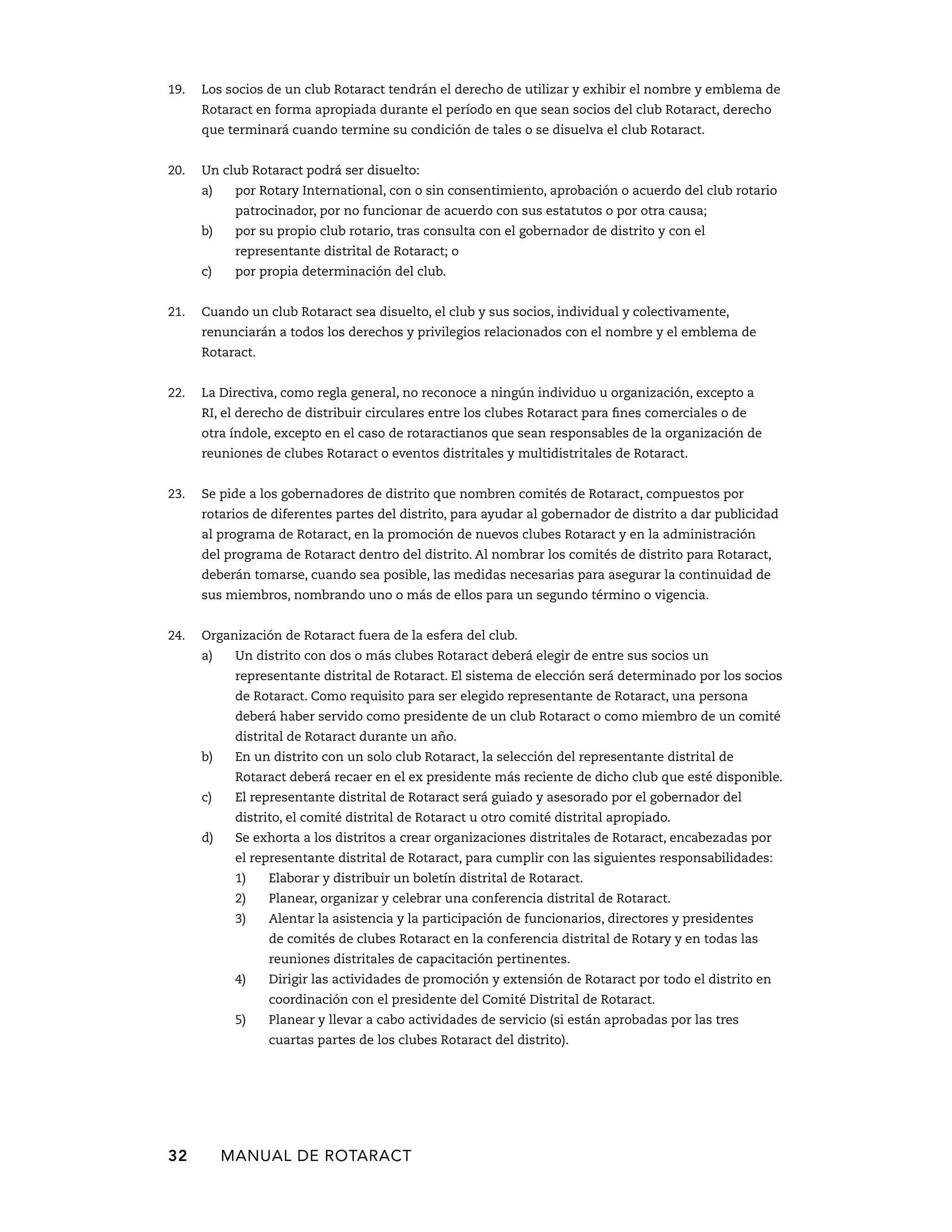 19. Los socios de un club Rotaract tendrán el derecho de utilizar y exhibir el nombre y emblema de 
Rotaract en forma apropiada durante el período en que sean socios del club Rotaract, derecho 
que terminará cuando termine su condición de tales o se disuelva el club Rotaract. 
20. Un club Rotaract podrá ser disuelto: 
a) por Rotary International, con o sin consentimiento, aprobación o acuerdo del club rotario 
patrocinador, por no funcionar de acuerdo con sus estatutos o por otra causa; 
b) por su propio club rotario, tras consulta con el gobernador de distrito y con el 
representante distrital de Rotaract; o 
c) por propia determinación del club. 
21. Cuando un club Rotaract sea disuelto, el club y sus socios, individual y colectivamente, 
renunciarán a todos los derechos y privilegios relacionados con el nombre y el emblema de 
Rotaract. 
22. La Directiva, como regla general, no reconoce a ningún individuo u organización, excepto a 
RI, el derecho de distribuir circulares entre los clubes Rotaract para fines comerciales o de 
otra índole, excepto en el caso de rotaractianos que sean responsables de la organización de 
reuniones de clubes Rotaract o eventos distritales y multidistritales de Rotaract. 
23. Se pide a los gobernadores de distrito que nombren comités de Rotaract, compuestos por 
rotarios de diferentes partes del distrito, para ayudar al gobernador de distrito a dar publicidad 
al programa de Rotaract, en la promoción de nuevos clubes Rotaract y en la administración 
del programa de Rotaract dentro del distrito. Al nombrar los comités de distrito para Rotaract, 
deberán tomarse, cuando sea posible, las medidas necesarias para asegurar la continuidad de 
sus miembros, nombrando uno o más de ellos para un segundo término o vigencia. 
24. Organización de Rotaract fuera de la esfera del club. 
a) Un distrito con dos o más clubes Rotaract deberá elegir de entre sus socios un 
representante distrital de Rotaract. El sistema de elección será determinado por los socios 
de Rotaract. Como requisito para ser elegido representante de Rotaract, una persona 
deberá haber servido como presidente de un club Rotaract o como miembro de un comité 
distrital de Rotaract durante un año. 
b) En un distrito con un solo club Rotaract, la selección del representante distrital de 
Rotaract deberá recaer en el ex presidente más reciente de dicho club que esté disponible. 
c) El representante distrital de Rotaract será guiado y asesorado por el gobernador del 
distrito, el comité distrital de Rotaract u otro comité distrital apropiado. 
d) Se exhorta a los distritos a crear organizaciones distritales de Rotaract, encabezadas por 
el representante distrital de Rotaract, para cumplir con las siguientes responsabilidades: 
1) Elaborar y distribuir un boletín distrital de Rotaract. 
2) Planear, organizar y celebrar una conferencia distrital de Rotaract. 
3) Alentar la asistencia y la participación de funcionarios, directores y presidentes 
de comités de clubes Rotaract en la conferencia distrital de Rotary y en todas las 
reuniones distritales de capacitación pertinentes. 
4) Dirigir las actividades de promoción y extensión de Rotaract por todo el distrito en 
coordinación con el presidente del Comité Distrital de Rotaract. 
5) Planear y llevar a cabo actividades de servicio (si están aprobadas por las tres 
cuartas partes de los clubes Rotaract del distrito). 
32 MANUAL DE Rotaract 
 