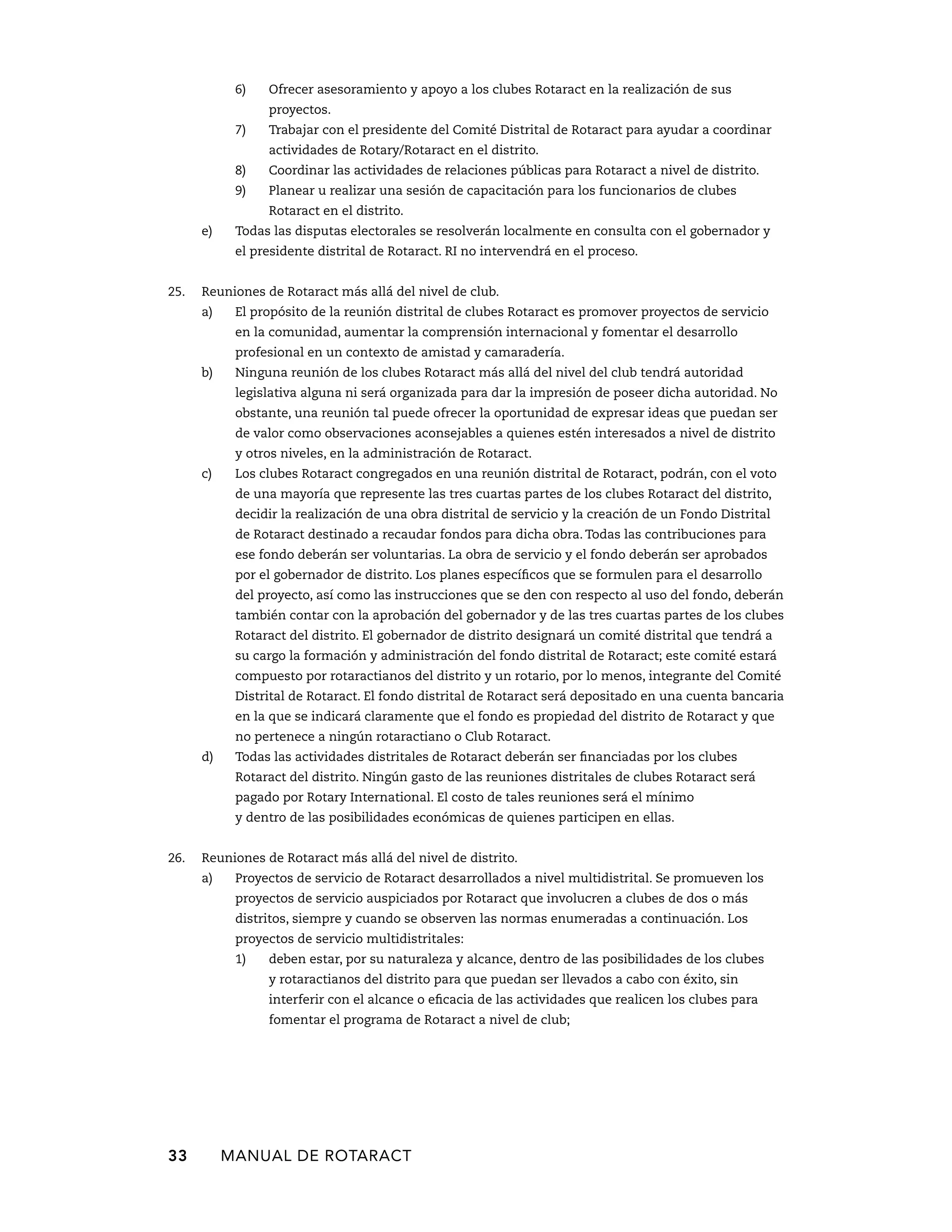 6) Ofrecer asesoramiento y apoyo a los clubes Rotaract en la realización de sus 
proyectos. 
7) Trabajar con el presidente del Comité Distrital de Rotaract para ayudar a coordinar 
actividades de Rotary/Rotaract en el distrito. 
8) Coordinar las actividades de relaciones públicas para Rotaract a nivel de distrito. 
9) Planear u realizar una sesión de capacitación para los funcionarios de clubes 
Rotaract en el distrito. 
e) Todas las disputas electorales se resolverán localmente en consulta con el gobernador y 
el presidente distrital de Rotaract. RI no intervendrá en el proceso. 
25. Reuniones de Rotaract más allá del nivel de club. 
a) El propósito de la reunión distrital de clubes Rotaract es promover proyectos de servicio 
en la comunidad, aumentar la comprensión internacional y fomentar el desarrollo 
profesional en un contexto de amistad y camaradería. 
b) Ninguna reunión de los clubes Rotaract más allá del nivel del club tendrá autoridad 
legislativa alguna ni será organizada para dar la impresión de poseer dicha autoridad. No 
obstante, una reunión tal puede ofrecer la oportunidad de expresar ideas que puedan ser 
de valor como observaciones aconsejables a quienes estén interesados a nivel de distrito 
y otros niveles, en la administración de Rotaract. 
c) Los clubes Rotaract congregados en una reunión distrital de Rotaract, podrán, con el voto 
de una mayoría que represente las tres cuartas partes de los clubes Rotaract del distrito, 
decidir la realización de una obra distrital de servicio y la creación de un Fondo Distrital 
de Rotaract destinado a recaudar fondos para dicha obra. Todas las contribuciones para 
ese fondo deberán ser voluntarias. La obra de servicio y el fondo deberán ser aprobados 
por el gobernador de distrito. Los planes específicos que se formulen para el desarrollo 
del proyecto, así como las instrucciones que se den con respecto al uso del fondo, deberán 
también contar con la aprobación del gobernador y de las tres cuartas partes de los clubes 
Rotaract del distrito. El gobernador de distrito designará un comité distrital que tendrá a 
su cargo la formación y administración del fondo distrital de Rotaract; este comité estará 
compuesto por rotaractianos del distrito y un rotario, por lo menos, integrante del Comité 
Distrital de Rotaract. El fondo distrital de Rotaract será depositado en una cuenta bancaria 
en la que se indicará claramente que el fondo es propiedad del distrito de Rotaract y que 
no pertenece a ningún rotaractiano o Club Rotaract. 
d) Todas las actividades distritales de Rotaract deberán ser financiadas por los clubes 
Rotaract del distrito. Ningún gasto de las reuniones distritales de clubes Rotaract será 
pagado por Rotary International. El costo de tales reuniones será el mínimo 
y dentro de las posibilidades económicas de quienes participen en ellas. 
26. Reuniones de Rotaract más allá del nivel de distrito. 
a) Proyectos de servicio de Rotaract desarrollados a nivel multidistrital. Se promueven los 
proyectos de servicio auspiciados por Rotaract que involucren a clubes de dos o más 
distritos, siempre y cuando se observen las normas enumeradas a continuación. Los 
proyectos de servicio multidistritales: 
1) deben estar, por su naturaleza y alcance, dentro de las posibilidades de los clubes 
y rotaractianos del distrito para que puedan ser llevados a cabo con éxito, sin 
interferir con el alcance o eficacia de las actividades que realicen los clubes para 
fomentar el programa de Rotaract a nivel de club; 
33 MANUAL DE Rotaract 
 