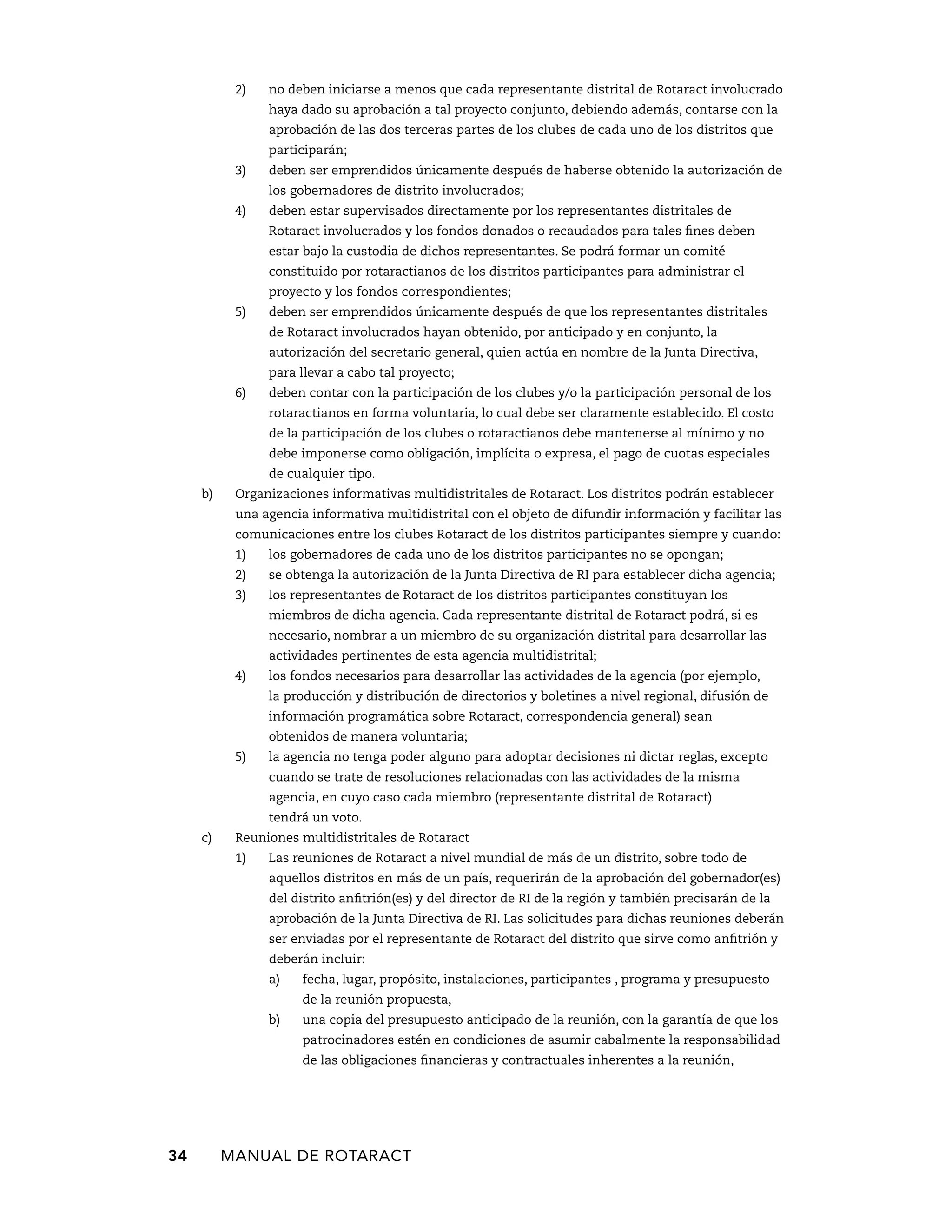 2) no deben iniciarse a menos que cada representante distrital de Rotaract involucrado 
haya dado su aprobación a tal proyecto conjunto, debiendo además, contarse con la 
aprobación de las dos terceras partes de los clubes de cada uno de los distritos que 
participarán; 
3) deben ser emprendidos únicamente después de haberse obtenido la autorización de 
los gobernadores de distrito involucrados; 
4) deben estar supervisados directamente por los representantes distritales de 
Rotaract involucrados y los fondos donados o recaudados para tales fines deben 
estar bajo la custodia de dichos representantes. Se podrá formar un comité 
constituido por rotaractianos de los distritos participantes para administrar el 
proyecto y los fondos correspondientes; 
5) deben ser emprendidos únicamente después de que los representantes distritales 
de Rotaract involucrados hayan obtenido, por anticipado y en conjunto, la 
autorización del secretario general, quien actúa en nombre de la Junta Directiva, 
para llevar a cabo tal proyecto; 
6) deben contar con la participación de los clubes y/o la participación personal de los 
rotaractianos en forma voluntaria, lo cual debe ser claramente establecido. El costo 
de la participación de los clubes o rotaractianos debe mantenerse al mínimo y no 
debe imponerse como obligación, implícita o expresa, el pago de cuotas especiales 
de cualquier tipo. 
b) Organizaciones informativas multidistritales de Rotaract. Los distritos podrán establecer 
una agencia informativa multidistrital con el objeto de difundir información y facilitar las 
comunicaciones entre los clubes Rotaract de los distritos participantes siempre y cuando: 
1) los gobernadores de cada uno de los distritos participantes no se opongan; 
2) se obtenga la autorización de la Junta Directiva de RI para establecer dicha agencia; 
3) los representantes de Rotaract de los distritos participantes constituyan los 
miembros de dicha agencia. Cada representante distrital de Rotaract podrá, si es 
necesario, nombrar a un miembro de su organización distrital para desarrollar las 
actividades pertinentes de esta agencia multidistrital; 
4) los fondos necesarios para desarrollar las actividades de la agencia (por ejemplo, 
la producción y distribución de directorios y boletines a nivel regional, difusión de 
información programática sobre Rotaract, correspondencia general) sean 
obtenidos de manera voluntaria; 
5) la agencia no tenga poder alguno para adoptar decisiones ni dictar reglas, excepto 
cuando se trate de resoluciones relacionadas con las actividades de la misma 
agencia, en cuyo caso cada miembro (representante distrital de Rotaract) 
tendrá un voto. 
c) Reuniones multidistritales de Rotaract 
1) Las reuniones de Rotaract a nivel mundial de más de un distrito, sobre todo de 
aquellos distritos en más de un país, requerirán de la aprobación del gobernador(es) 
del distrito anfitrión(es) y del director de RI de la región y también precisarán de la 
aprobación de la Junta Directiva de RI. Las solicitudes para dichas reuniones deberán 
ser enviadas por el representante de Rotaract del distrito que sirve como anfitrión y 
deberán incluir: 
a) fecha, lugar, propósito, instalaciones, participantes , programa y presupuesto 
de la reunión propuesta, 
b) una copia del presupuesto anticipado de la reunión, con la garantía de que los 
patrocinadores estén en condiciones de asumir cabalmente la responsabilidad 
de las obligaciones financieras y contractuales inherentes a la reunión, 
34 MANUAL DE Rotaract 
 