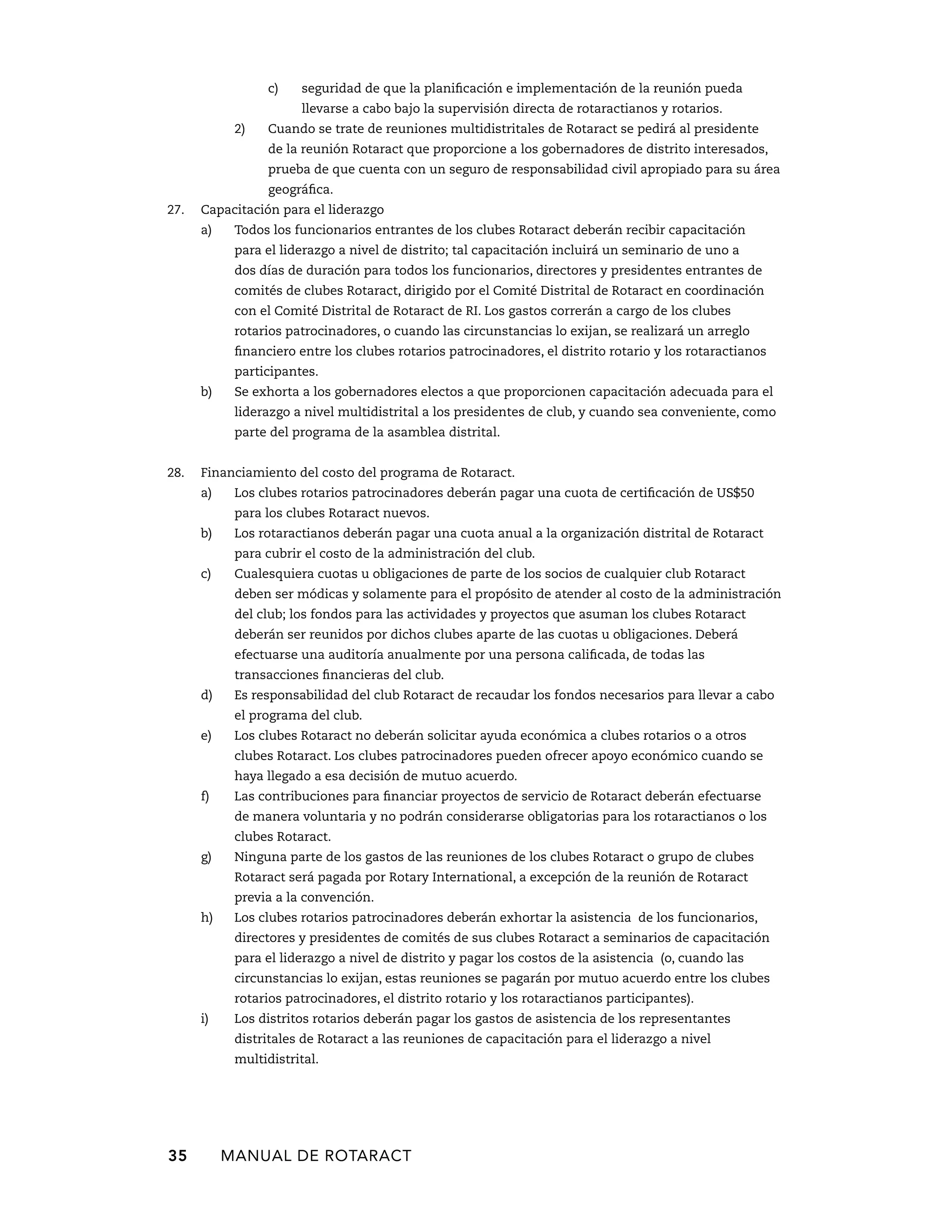 c) seguridad de que la planificación e implementación de la reunión pueda 
llevarse a cabo bajo la supervisión directa de rotaractianos y rotarios. 
2) Cuando se trate de reuniones multidistritales de Rotaract se pedirá al presidente 
de la reunión Rotaract que proporcione a los gobernadores de distrito interesados, 
prueba de que cuenta con un seguro de responsabilidad civil apropiado para su área 
geográfica. 
27. Capacitación para el liderazgo 
a) Todos los funcionarios entrantes de los clubes Rotaract deberán recibir capacitación 
para el liderazgo a nivel de distrito; tal capacitación incluirá un seminario de uno a 
dos días de duración para todos los funcionarios, directores y presidentes entrantes de 
comités de clubes Rotaract, dirigido por el Comité Distrital de Rotaract en coordinación 
con el Comité Distrital de Rotaract de RI. Los gastos correrán a cargo de los clubes 
rotarios patrocinadores, o cuando las circunstancias lo exijan, se realizará un arreglo 
financiero entre los clubes rotarios patrocinadores, el distrito rotario y los rotaractianos 
participantes. 
b) Se exhorta a los gobernadores electos a que proporcionen capacitación adecuada para el 
liderazgo a nivel multidistrital a los presidentes de club, y cuando sea conveniente, como 
parte del programa de la asamblea distrital. 
28. Financiamiento del costo del programa de Rotaract. 
a) Los clubes rotarios patrocinadores deberán pagar una cuota de certificación de US$50 
para los clubes Rotaract nuevos. 
b) Los rotaractianos deberán pagar una cuota anual a la organización distrital de Rotaract 
para cubrir el costo de la administración del club. 
c) Cualesquiera cuotas u obligaciones de parte de los socios de cualquier club Rotaract 
deben ser módicas y solamente para el propósito de atender al costo de la administración 
del club; los fondos para las actividades y proyectos que asuman los clubes Rotaract 
deberán ser reunidos por dichos clubes aparte de las cuotas u obligaciones. Deberá 
efectuarse una auditoría anualmente por una persona calificada, de todas las 
transacciones financieras del club. 
d) Es responsabilidad del club Rotaract de recaudar los fondos necesarios para llevar a cabo 
el programa del club. 
e) Los clubes Rotaract no deberán solicitar ayuda económica a clubes rotarios o a otros 
clubes Rotaract. Los clubes patrocinadores pueden ofrecer apoyo económico cuando se 
haya llegado a esa decisión de mutuo acuerdo. 
f) Las contribuciones para financiar proyectos de servicio de Rotaract deberán efectuarse 
de manera voluntaria y no podrán considerarse obligatorias para los rotaractianos o los 
clubes Rotaract. 
g) Ninguna parte de los gastos de las reuniones de los clubes Rotaract o grupo de clubes 
Rotaract será pagada por Rotary International, a excepción de la reunión de Rotaract 
previa a la convención. 
h) Los clubes rotarios patrocinadores deberán exhortar la asistencia de los funcionarios, 
directores y presidentes de comités de sus clubes Rotaract a seminarios de capacitación 
para el liderazgo a nivel de distrito y pagar los costos de la asistencia (o, cuando las 
circunstancias lo exijan, estas reuniones se pagarán por mutuo acuerdo entre los clubes 
rotarios patrocinadores, el distrito rotario y los rotaractianos participantes). 
i) Los distritos rotarios deberán pagar los gastos de asistencia de los representantes 
distritales de Rotaract a las reuniones de capacitación para el liderazgo a nivel 
multidistrital. 
35 MANUAL DE Rotaract 
 