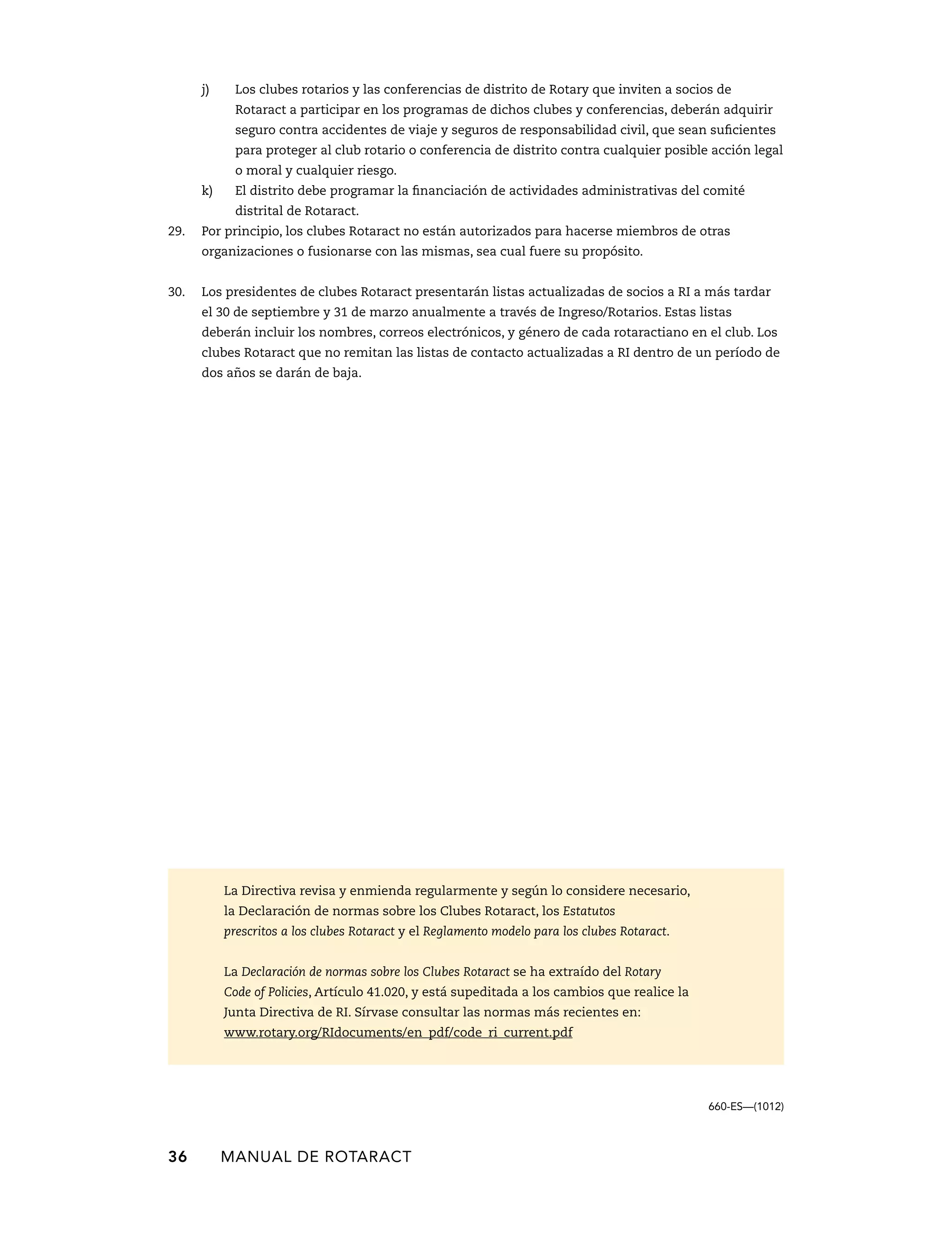j) Los clubes rotarios y las conferencias de distrito de Rotary que inviten a socios de 
Rotaract a participar en los programas de dichos clubes y conferencias, deberán adquirir 
seguro contra accidentes de viaje y seguros de responsabilidad civil, que sean suficientes 
para proteger al club rotario o conferencia de distrito contra cualquier posible acción legal 
o moral y cualquier riesgo. 
k) El distrito debe programar la financiación de actividades administrativas del comité 
distrital de Rotaract. 
29. Por principio, los clubes Rotaract no están autorizados para hacerse miembros de otras 
organizaciones o fusionarse con las mismas, sea cual fuere su ­propósito. 
30. Los presidentes de clubes Rotaract presentarán listas actualizadas de socios a RI a más tardar 
el 30 de septiembre y 31 de marzo anualmente a través de Ingreso/Rotarios. Estas listas 
deberán incluir los nombres, correos electrónicos, y género de cada rotaractiano en el club. Los 
clubes Rotaract que no remitan las listas de contacto actualizadas a RI dentro de un período de 
dos años se darán de baja. 
36 MANUAL DE Rotaract 
660-ES—(1012) 
La Directiva revisa y enmienda regularmente y según lo considere necesario, 
la Declaración de normas sobre los Clubes Rotaract, los Estatutos 
prescritos a los clubes Rotaract y el Reglamento modelo para los clubes Rotaract. 
La Declaración de normas sobre los Clubes Rotaract se ha extraído del Rotary 
Code of Policies, Artículo 41.020, y está supeditada a los cambios que realice la 
Junta Directiva de RI. Sírvase consultar las normas más recientes en: 
www.rotary.org/RIdocuments/en_pdf/code_ri_current.pdf 
 
