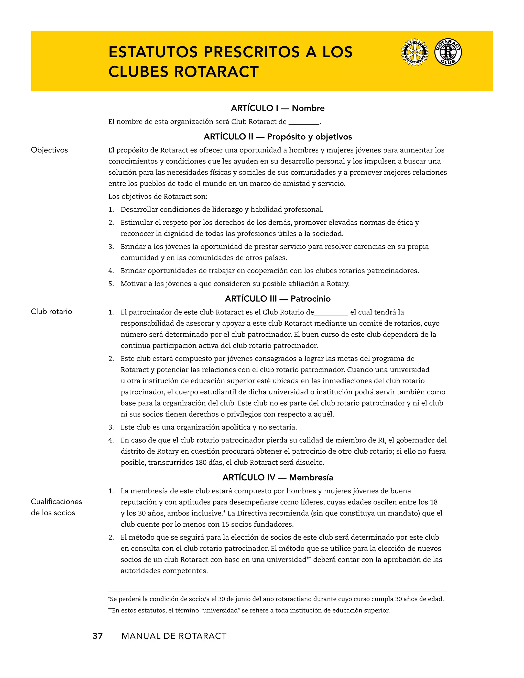 Estatutos prescritos a los 
clubes Rotaract 
37 MANUAL DE Rotaract 
ARTÍCULO I — Nombre 
El nombre de esta organización será Club Rotaract de _________. 
ARTÍCULO I — Propósito y objetivos 
El propósito de Rotaract es ofrecer una oportunidad a hombres y mujeres jóvenes para aumentar los 
conocimientos y condiciones que les ayuden en su desarrollo personal y los impulsen a buscar una 
solución para las necesidades físicas y sociales de sus comunidades y a promover mejores relaciones 
entre los pueblos de todo el mundo en un marco de amistad y servicio. 
Los objetivos de Rotaract son: 
1. Desarrollar condiciones de liderazgo y habilidad profesional. 
2. Estimular el respeto por los derechos de los demás, promover elevadas normas de ética y 
reconocer la dignidad de todas las profesiones útiles a la sociedad. 
3. Brindar a los jóvenes la oportunidad de prestar servicio para resolver carencias en su propia 
comunidad y en las comunidades de otros países. 
4. Brindar oportunidades de trabajar en cooperación con los clubes rotarios patrocinadores. 
5. Motivar a los jóvenes a que consideren su posible afiliación a Rotary. 
ARTÍCULO II — Patrocinio 
1. El patrocinador de este club Rotaract es el Club Rotario de__________ el cual tendrá la 
responsabilidad de asesorar y apoyar a este club Rotaract mediante un comité de rotarios, cuyo 
número será determinado por el club patrocinador. El buen curso de este club dependerá de la 
continua participación activa del club rotario patrocinador. 
2. Este club estará compuesto por jóvenes consagrados a lograr las metas del programa de 
Rotaract y potenciar las relaciones con el club rotario patrocinador. Cuando una universidad 
u otra institución de educación superior esté ubicada en las inmediaciones del club rotario 
patrocinador, el cuerpo estudiantil de dicha universidad o institución podrá servir también como 
base para la organización del club. Este club no es parte del club rotario patrocinador y ni el club 
ni sus socios tienen derechos o privilegios con respecto a aquél. 
3. Este club es una organización apolítica y no sectaria. 
4. En caso de que el club rotario patrocinador pierda su calidad de miembro de RI, el gobernador del 
distrito de Rotary en cuestión procurará obtener el patrocinio de otro club rotario; si ello no fuera 
posible, transcurridos 180 días, el club Rotaract será disuelto. 
ARTÍCULO IV — Membresía 
1. La membresía de este club estará compuesto por hombres y mujeres jóvenes de buena 
reputación y con aptitudes para desempeñarse como líderes, cuyas edades oscilen entre los 18 
y los 30 años, ambos inclusive.* La Directiva recomienda (sin que constituya un mandato) que el 
club cuente por lo menos con 15 socios fundadores. 
2. El método que se seguirá para la elección de socios de este club será determinado por este club 
en consulta con el club rotario patrocinador. El método que se utilice para la elección de nuevos 
socios de un club Rotaract con base en una universidad** deberá contar con la aprobación de las 
autoridades competentes. 
*Se perderá la condición de socio/a el 30 de junio del año rotaractiano durante cuyo curso cumpla 30 años de edad. 
**En estos estatutos, el término “universidad” se refiere a toda institución de educación superior. 
Objectivos 
Club rotario 
Cualificaciones 
de los socios 
 