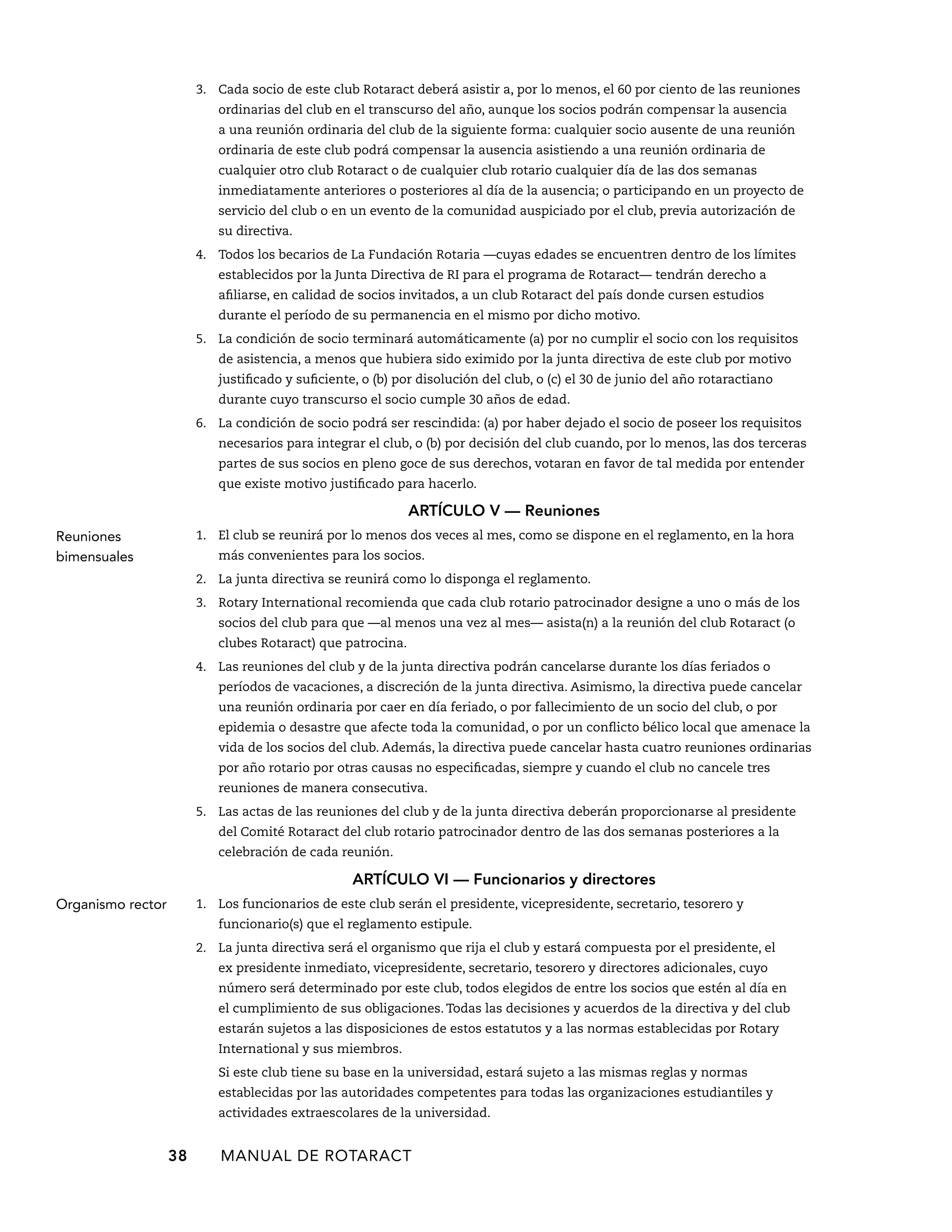 3. Cada socio de este club Rotaract deberá asistir a, por lo menos, el 60 por ciento de las reuniones 
ordinarias del club en el transcurso del año, aunque los socios podrán compensar la ausencia 
a una reunión ordinaria del club de la siguiente forma: cualquier socio ausente de una reunión 
ordinaria de este club podrá compensar la ausencia asistiendo a una reunión ordinaria de 
cualquier otro club Rotaract o de cualquier club rotario cualquier día de las dos semanas 
inmediatamente anteriores o posteriores al día de la ausencia; o participando en un proyecto de 
servicio del club o en un evento de la comunidad auspiciado por el club, previa autorización de 
su directiva. 
4. Todos los becarios de La Fundación Rotaria —cuyas edades se encuentren dentro de los límites 
establecidos por la Junta Directiva de RI para el programa de Rotaract— tendrán derecho a 
afiliarse, en calidad de socios invitados, a un club Rotaract del país donde cursen estudios 
durante el período de su permanencia en el mismo por dicho motivo. 
5. La condición de socio terminará automáticamente (a) por no cumplir el socio con los requisitos 
de asistencia, a menos que hubiera sido eximido por la junta directiva de este club por motivo 
justificado y suficiente, o (b) por disolución del club, o (c) el 30 de junio del año rotaractiano 
durante cuyo transcurso el socio cumple 30 años de edad. 
6. La condición de socio podrá ser rescindida: (a) por haber dejado el socio de poseer los requisitos 
necesarios para integrar el club, o (b) por decisión del club cuando, por lo menos, las dos terceras 
partes de sus socios en pleno goce de sus derechos, votaran en favor de tal medida por entender 
que existe motivo justificado para hacerlo. 
ARTÍCULO V — Reuniones 
1. El club se reunirá por lo menos dos veces al mes, como se dispone en el reglamento, en la hora 
más convenientes para los socios. 
2. La junta directiva se reunirá como lo disponga el reglamento. 
3. Rotary International recomienda que cada club rotario patrocinador designe a uno o más de los 
socios del club para que —al menos una vez al mes— asista(n) a la reunión del club Rotaract (o 
clubes Rotaract) que patrocina. 
4. Las reuniones del club y de la junta directiva podrán cancelarse durante los días feriados o 
períodos de vacaciones, a discreción de la junta directiva. Asimismo, la directiva puede cancelar 
una reunión ordinaria por caer en día feriado, o por fallecimiento de un socio del club, o por 
epidemia o desastre que afecte toda la comunidad, o por un conflicto bélico local que amenace la 
vida de los socios del club. Además, la directiva puede cancelar hasta cuatro reuniones ordinarias 
por año rotario por otras causas no especificadas, siempre y cuando el club no cancele tres 
reuniones de manera consecutiva. 
5. Las actas de las reuniones del club y de la junta directiva deberán proporcionarse al presidente 
del Comité Rotaract del club rotario patrocinador dentro de las dos semanas posteriores a la 
celebración de cada reunión. 
ARTÍCULO VI — Funcionarios y directores 
1. Los funcionarios de este club serán el presidente, vicepresidente, secretario, tesorero y 
funcionario(s) que el reglamento estipule. 
2. La junta directiva será el organismo que rija el club y estará compuesta por el presidente, el 
ex presidente inmediato, vicepresidente, secretario, tesorero y directores adicionales, cuyo 
número será determinado por este club, todos elegidos de entre los socios que estén al día en 
el cumplimiento de sus obligaciones. Todas las decisiones y acuerdos de la directiva y del club 
estarán sujetos a las disposiciones de estos estatutos y a las normas establecidas por Rotary 
International y sus miembros. 
Si este club tiene su base en la universidad, estará sujeto a las mismas reglas y normas 
establecidas por las autoridades competentes para todas las organizaciones estudiantiles y 
actividades extraescolares de la universidad. 
38 MANUAL DE Rotaract 
Reuniones 
bimensuales 
Organismo rector 
 