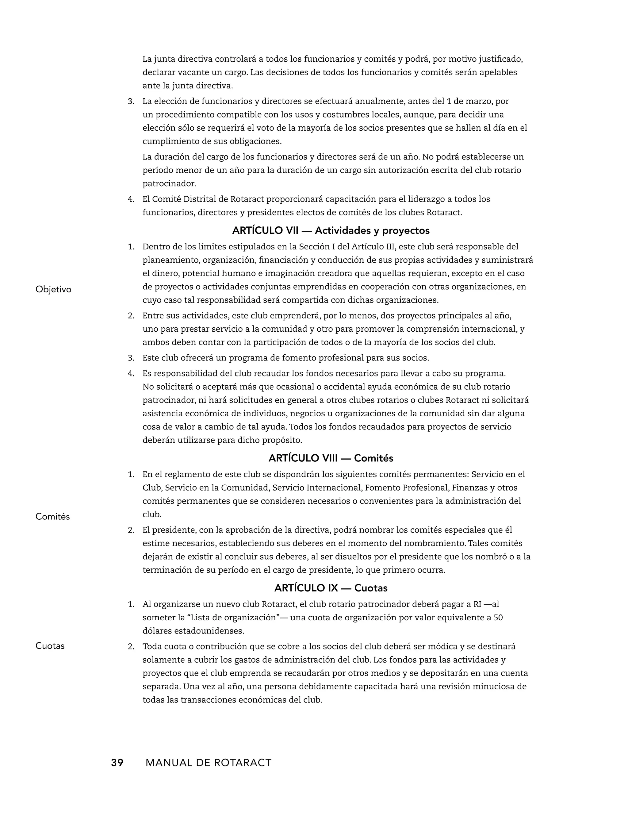 La junta directiva controlará a todos los funcionarios y comités y podrá, por motivo justificado, 
declarar vacante un cargo. Las decisiones de todos los funcionarios y comités serán apelables 
ante la junta directiva. 
3. La elección de funcionarios y directores se efectuará anualmente, antes del 1 de marzo, por 
un procedimiento compatible con los usos y costumbres locales, aunque, para decidir una 
elección sólo se requerirá el voto de la mayoría de los socios presentes que se hallen al día en el 
cumplimiento de sus obligaciones. 
La duración del cargo de los funcionarios y directores será de un año. No podrá establecerse un 
período menor de un año para la duración de un cargo sin autorización escrita del club rotario 
patrocinador. 
4. El Comité Distrital de Rotaract proporcionará capacitación para el liderazgo a todos los 
funcionarios, directores y presidentes electos de comités de los clubes Rotaract. 
ARTÍCULO VI — Actividades y proyectos 
1. Dentro de los límites estipulados en la Sección I del Artículo III, este club será responsable del 
planeamiento, organización, financiación y conducción de sus propias actividades y suministrará 
el dinero, potencial humano e imaginación creadora que aquellas requieran, excepto en el caso 
de proyectos o actividades conjuntas emprendidas en cooperación con otras organizaciones, en 
cuyo caso tal responsabilidad será compartida con dichas organizaciones. 
2. Entre sus actividades, este club emprenderá, por lo menos, dos proyectos principales al año, 
uno para prestar servicio a la comunidad y otro para promover la comprensión internacional, y 
ambos deben contar con la participación de todos o de la mayoría de los socios del club. 
3. Este club ofrecerá un programa de fomento profesional para sus socios. 
4. Es responsabilidad del club recaudar los fondos necesarios para llevar a cabo su programa. 
No solicitará o aceptará más que ocasional o accidental ayuda económica de su club rotario 
patrocinador, ni hará solicitudes en general a otros clubes rotarios o clubes Rotaract ni solicitará 
asistencia económica de individuos, negocios u organizaciones de la comunidad sin dar alguna 
cosa de valor a cambio de tal ayuda. Todos los fondos recaudados para proyectos de servicio 
deberán utilizarse para dicho propósito. 
ARTÍCULO VI — Comités 
1. En el reglamento de este club se dispondrán los siguientes comités permanentes: Servicio en el 
Club, Servicio en la Comunidad, Servicio Internacional, Fomento Profesional, Finanzas y otros 
comités permanentes que se consideren necesarios o convenientes para la administración del 
club. 
2. El presidente, con la aprobación de la directiva, podrá nombrar los comités especiales que él 
estime necesarios, estableciendo sus deberes en el momento del nombramiento. Tales comités 
dejarán de existir al concluir sus deberes, al ser disueltos por el presidente que los nombró o a la 
terminación de su período en el cargo de presidente, lo que primero ocurra. 
39 MANUAL DE Rotaract 
ARTÍCULO IX — Cuotas 
1. Al organizarse un nuevo club Rotaract, el club rotario patrocinador deberá pagar a RI —al 
someter la “Lista de organización”— una cuota de organización por valor equivalente a 50 
dólares estadounidenses. 
2. Toda cuota o contribución que se cobre a los socios del club deberá ser módica y se destinará 
solamente a cubrir los gastos de administración del club. Los fondos para las actividades y 
proyectos que el club emprenda se recaudarán por otros medios y se depositarán en una cuenta 
separada. Una vez al año, una persona debidamente capacitada hará una revisión minuciosa de 
todas las transacciones económicas del club. 
Objetivo 
Comités 
Cuotas 
 