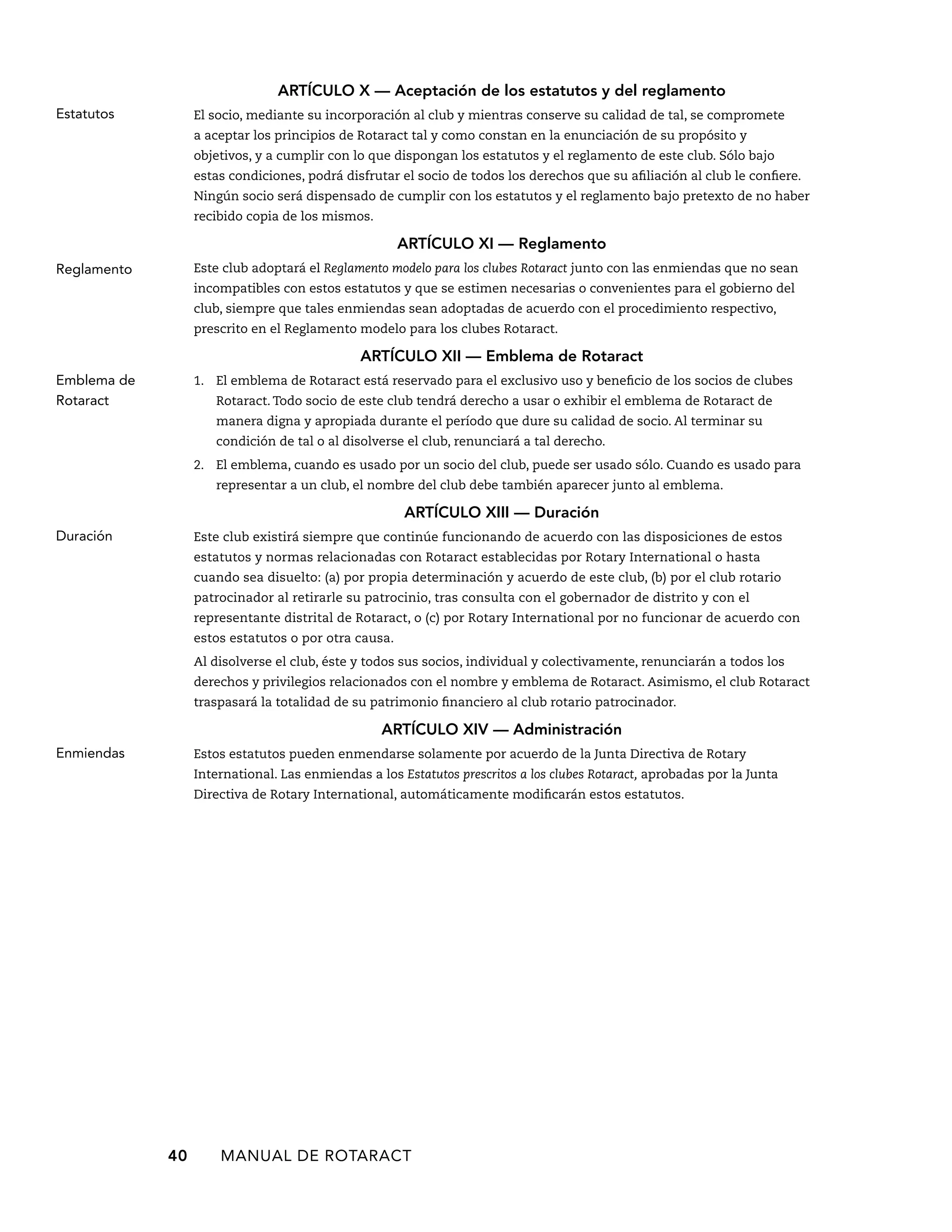 ARTÍCULO X — Aceptación de los estatutos y del reglamento 
El socio, mediante su incorporación al club y mientras conserve su calidad de tal, se compromete 
a aceptar los principios de Rotaract tal y como constan en la enunciación de su propósito y 
objetivos, y a cumplir con lo que dispongan los estatutos y el reglamento de este club. Sólo bajo 
estas condiciones, podrá disfrutar el socio de todos los derechos que su afiliación al club le confiere. 
Ningún socio será dispensado de cumplir con los estatutos y el reglamento bajo pretexto de no haber 
recibido copia de los mismos. 
ARTÍCULO XI — Reglamento 
Este club adoptará el Reglamento modelo para los clubes Rotaract junto con las enmiendas que no sean 
incompatibles con estos estatutos y que se estimen necesarias o convenientes para el gobierno del 
club, siempre que tales enmiendas sean adoptadas de acuerdo con el procedimiento respectivo, 
prescrito en el Reglamento modelo para los clubes Rotaract. 
ARTÍCULO XI — Emblema de Rotaract 
1. El emblema de Rotaract está reservado para el exclusivo uso y beneficio de los socios de clubes 
Rotaract. Todo socio de este club tendrá derecho a usar o exhibir el emblema de Rotaract de 
manera digna y apropiada durante el período que dure su calidad de socio. Al terminar su 
condición de tal o al disolverse el club, renunciará a tal derecho. 
2. El emblema, cuando es usado por un socio del club, puede ser usado sólo. Cuando es usado para 
representar a un club, el nombre del club debe también aparecer junto al emblema. 
ARTÍCULO XI — Duración 
Este club existirá siempre que continúe funcionando de acuerdo con las disposiciones de estos 
estatutos y normas relacionadas con Rotaract establecidas por Rotary International o hasta 
cuando sea disuelto: (a) por propia determinación y acuerdo de este club, (b) por el club rotario 
patrocinador al retirarle su patrocinio, tras consulta con el gobernador de distrito y con el 
representante distrital de Rotaract, o (c) por Rotary International por no funcionar de acuerdo con 
estos estatutos o por otra causa. 
Al disolverse el club, éste y todos sus socios, individual y colectivamente, renunciarán a todos los 
derechos y privilegios relacionados con el nombre y emblema de Rotaract. Asimismo, el club Rotaract 
traspasará la totalidad de su patrimonio financiero al club rotario patrocinador. 
ARTÍCULO XIV — Administración 
Estos estatutos pueden enmendarse solamente por acuerdo de la Junta Directiva de Rotary 
International. Las enmiendas a los Estatutos prescritos a los clubes Rotaract, aprobadas por la Junta 
Directiva de Rotary International, automáticamente modificarán estos estatutos. 
40 MANUAL DE Rotaract 
Estatutos 
Reglamento 
Emblema de 
Rotaract 
Duración 
Enmiendas 
 