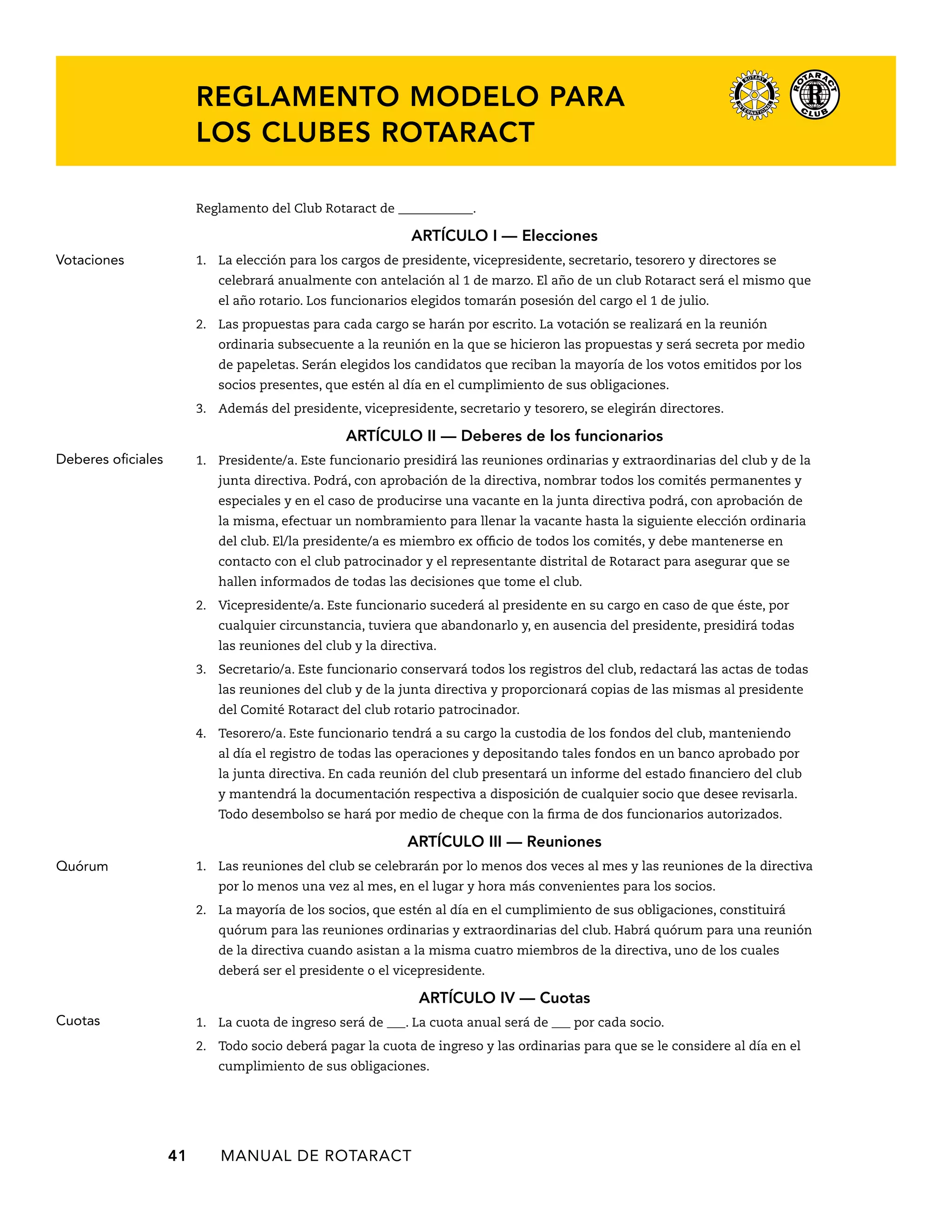 REGLAMENTO MODELO PARA 
LOS CLUBES ROTARACT 
Reglamento del Club Rotaract de ____________. 
ARTÍCULO I — Elecciones 
1. La elección para los cargos de presidente, vicepresidente, secretario, tesorero y directores se 
celebrará anualmente con antelación al 1 de marzo. El año de un club Rotaract será el mismo que 
el año rotario. Los funcionarios elegidos tomarán posesión del cargo el 1 de julio. 
2. Las propuestas para cada cargo se harán por escrito. La votación se realizará en la reunión 
ordinaria subsecuente a la reunión en la que se hicieron las propuestas y será secreta por medio 
de papeletas. Serán elegidos los candidatos que reciban la mayoría de los votos emitidos por los 
socios presentes, que estén al día en el cumplimiento de sus obligaciones. 
3. Además del presidente, vicepresidente, secretario y tesorero, se elegirán directores. 
ARTÍCULO I — Deberes de los funcionarios 
1. Presidente/a. Este funcionario presidirá las reuniones ordinarias y extraordinarias del club y de la 
junta directiva. Podrá, con aprobación de la directiva, nombrar todos los comités permanentes y 
especiales y en el caso de producirse una vacante en la junta directiva podrá, con aprobación de 
la misma, efectuar un nombramiento para llenar la vacante hasta la siguiente elección ordinaria 
del club. El/la presidente/a es miembro ex officio de todos los comités, y debe mantenerse en 
contacto con el club patrocinador y el representante distrital de Rotaract para asegurar que se 
hallen informados de todas las decisiones que tome el club. 
2. Vicepresidente/a. Este funcionario sucederá al presidente en su cargo en caso de que éste, por 
cualquier circunstancia, tuviera que abandonarlo y, en ausencia del presidente, presidirá todas 
las reuniones del club y la directiva. 
3. Secretario/a. Este funcionario conservará todos los registros del club, redactará las actas de todas 
las reuniones del club y de la junta directiva y proporcionará copias de las mismas al presidente 
del Comité Rotaract del club rotario patrocinador. 
4. Tesorero/a. Este funcionario tendrá a su cargo la custodia de los fondos del club, manteniendo 
al día el registro de todas las operaciones y depositando tales fondos en un banco aprobado por 
la junta directiva. En cada reunión del club presentará un informe del estado financiero del club 
y mantendrá la documentación respectiva a disposición de cualquier socio que desee revisarla. 
Todo desembolso se hará por medio de cheque con la firma de dos funcionarios autorizados. 
ARTÍCULO II — Reuniones 
1. Las reuniones del club se celebrarán por lo menos dos veces al mes y las reuniones de la directiva 
por lo menos una vez al mes, en el lugar y hora más convenientes para los socios. 
2. La mayoría de los socios, que estén al día en el cumplimiento de sus obligaciones, constituirá 
quórum para las reuniones ordinarias y extraordinarias del club. Habrá quórum para una reunión 
de la directiva cuando asistan a la misma cuatro miembros de la directiva, uno de los cuales 
deberá ser el presidente o el vicepresidente. 
41 MANUAL DE Rotaract 
ARTÍCULO IV — Cuotas 
1. La cuota de ingreso será de ___. La cuota anual será de ___ por cada socio. 
2. Todo socio deberá pagar la cuota de ingreso y las ordinarias para que se le considere al día en el 
cumplimiento de sus obligaciones. 
Votaciones 
Deberes oficiales 
Quórum 
Cuotas 
 