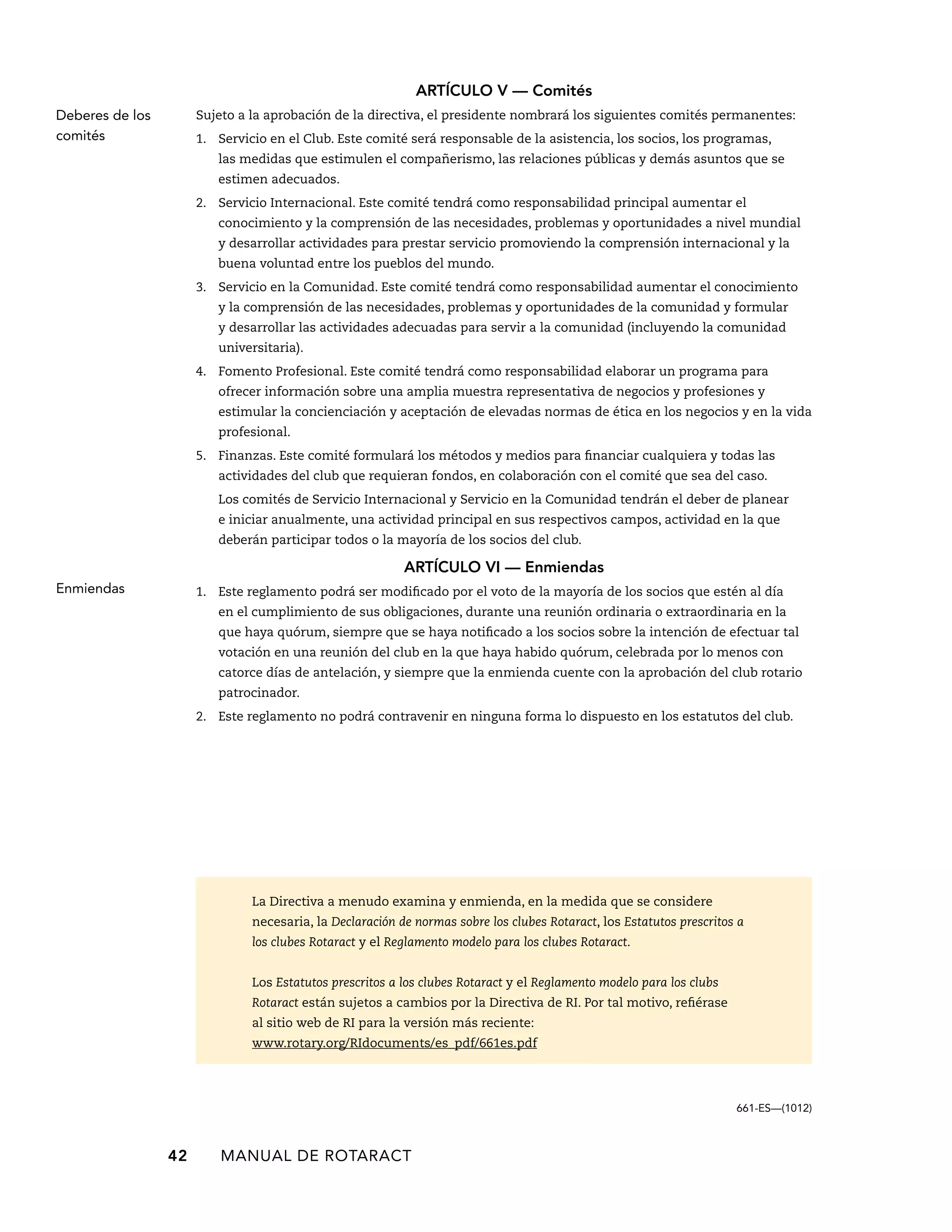 42 MANUAL DE Rotaract 
ARTÍCULO V — Comités 
Sujeto a la aprobación de la directiva, el presidente nombrará los siguientes comités permanentes: 
1. Servicio en el Club. Este comité será responsable de la asistencia, los socios, los programas, 
las medidas que estimulen el compañerismo, las relaciones públicas y demás asuntos que se 
estimen adecuados. 
2. Servicio Internacional. Este comité tendrá como responsabilidad principal aumentar el 
conocimiento y la comprensión de las necesidades, problemas y oportunidades a nivel mundial 
y desarrollar actividades para prestar servicio promoviendo la comprensión internacional y la 
buena voluntad entre los pueblos del mundo. 
3. Servicio en la Comunidad. Este comité tendrá como responsabilidad aumentar el conocimiento 
y la comprensión de las necesidades, problemas y oportunidades de la comunidad y formular 
y desarrollar las actividades adecuadas para servir a la comunidad (incluyendo la comunidad 
universitaria). 
4. Fomento Profesional. Este comité tendrá como responsabilidad elaborar un programa para 
ofrecer información sobre una amplia muestra representativa de negocios y profesiones y 
estimular la concienciación y aceptación de elevadas normas de ética en los negocios y en la vida 
profesional. 
5. Finanzas. Este comité formulará los métodos y medios para financiar cualquiera y todas las 
actividades del club que requieran fondos, en colaboración con el comité que sea del caso. 
Los comités de Servicio Internacional y Servicio en la Comunidad tendrán el deber de planear 
e iniciar anualmente, una actividad principal en sus respectivos campos, actividad en la que 
deberán participar todos o la mayoría de los socios del club. 
ARTÍCULO VI — Enmiendas 
1. Este reglamento podrá ser modificado por el voto de la mayoría de los socios que estén al día 
en el cumplimiento de sus obligaciones, durante una reunión ordinaria o extraordinaria en la 
que haya quórum, siempre que se haya notificado a los socios sobre la intención de efectuar tal 
votación en una reunión del club en la que haya habido quórum, celebrada por lo menos con 
catorce días de antelación, y siempre que la enmienda cuente con la aprobación del club rotario 
patrocinador. 
2. Este reglamento no podrá contravenir en ninguna forma lo dispuesto en los estatutos del club. 
661-ES—(1012) 
Deberes de los 
comités 
Enmiendas 
La Directiva a menudo examina y enmienda, en la medida que se considere 
necesaria, la Declaración de normas sobre los clubes Rotaract, los Estatutos prescritos a 
los clubes Rotaract y el Reglamento modelo para los clubes Rotaract. 
Los Estatutos prescritos a los clubes Rotaract y el Reglamento modelo para los clubs 
Rotaract están sujetos a cambios por la Directiva de RI. Por tal motivo, refiérase 
al sitio web de RI para la versión más reciente: 
www.rotary.org/RIdocuments/es_pdf/661es.pdf 
 