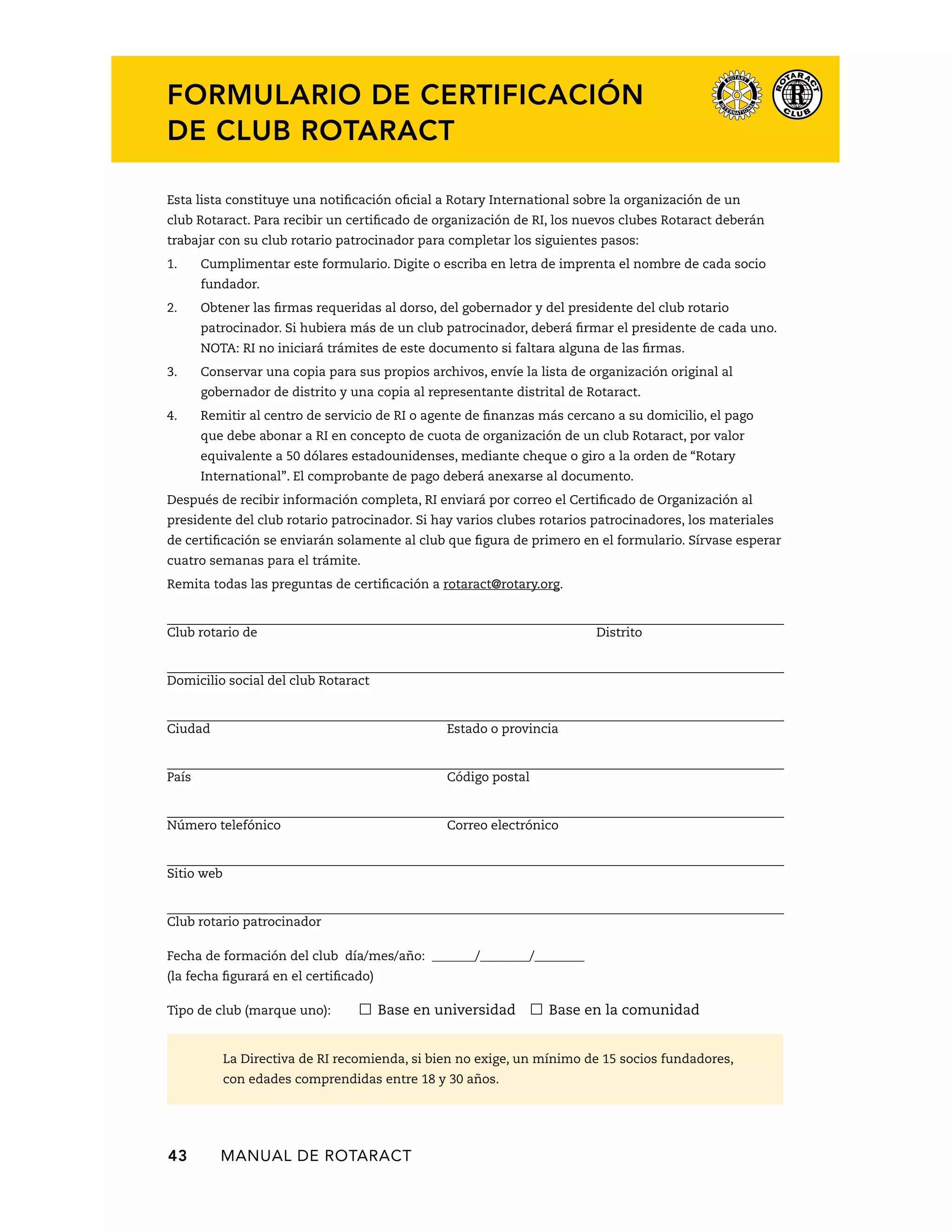 Formulario de certificación 
de club Rotaract 
Esta lista constituye una notificación oficial a Rotary International sobre la organización de un 
club Rotaract. Para recibir un certificado de organización de RI, los nuevos clubes Rotaract deberán 
trabajar con su club rotario patrocinador para completar los siguientes pasos: 
1. Cumplimentar este formulario. Digite o escriba en letra de imprenta el nombre de cada socio 
fundador. 
2. Obtener las firmas requeridas al dorso, del gobernador y del presidente del club rotario 
patrocinador. Si hubiera más de un club patrocinador, deberá firmar el presidente de cada uno. 
NOTA: RI no iniciará trámites de este documento si faltara alguna de las firmas. 
3. Conservar una copia para sus propios archivos, envíe la lista de organización original al 
gobernador de distrito y una copia al representante distrital de Rotaract. 
4. Remitir al centro de servicio de RI o agente de finanzas más cercano a su domicilio, el pago 
que debe abonar a RI en concepto de cuota de organización de un club Rotaract, por valor 
equivalente a 50 dólares estadounidenses, mediante cheque o giro a la orden de “Rotary 
International”. El comprobante de pago deberá anexarse al documento. 
Después de recibir información completa, RI enviará por correo el Certificado de Organización al 
presidente del club rotario patrocinador. Si hay varios clubes rotarios patrocinadores, los materiales 
de certificación se enviarán solamente al club que figura de primero en el formulario. Sírvase esperar 
cuatro semanas para el trámite. 
Remita todas las preguntas de certificación a rotaract@rotary.org. 
Club rotario de Distrito 
Domicilio social del club Rotaract 
Ciudad Estado o provincia 
País Código postal 
Número telefónico Correo electrónico 
Sitio web 
Club rotario patrocinador 
Fecha de formación del club día/mes/año: _______/________/________ 
(la fecha figurará en el certificado) 
Tipo de club (marque uno): Base en universidad Base en la comunidad 
La Directiva de RI recomienda, si bien no exige, un mínimo de 15 socios fundadores, 
con edades comprendidas entre 18 y 30 años. 
43 MANUAL DE Rotaract 
 
