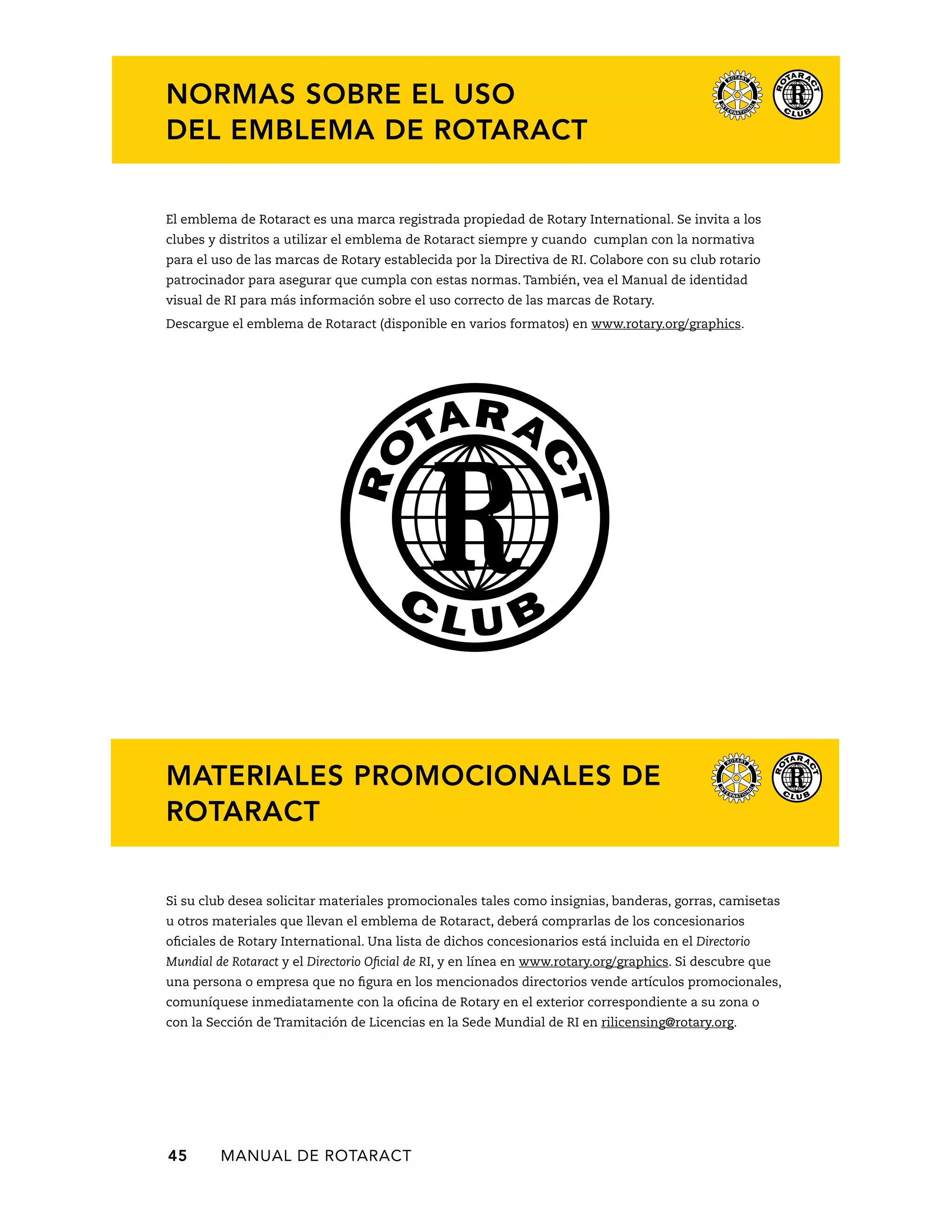 NORMAS SOBRE EL USO 
DEL EMBLEMA DE ROTARACT 
El emblema de Rotaract es una marca registrada propiedad de Rotary International. Se invita a los 
clubes y distritos a utilizar el emblema de Rotaract siempre y cuando cumplan con la normativa 
para el uso de las marcas de Rotary establecida por la Directiva de RI. Colabore con su club rotario 
patrocinador para asegurar que cumpla con estas normas. También, vea el Manual de identidad 
visual de RI para más información sobre el uso correcto de las marcas de Rotary. 
Descargue el emblema de Rotaract (disponible en varios formatos) en www.rotary.org/graphics. 
MATERIALES PROMOCIONALES DE 
ROTARACT 
Si su club desea solicitar materiales promocionales tales como insignias, banderas, gorras, camisetas 
u otros materiales que llevan el emblema de Rotaract, deberá comprarlas de los concesionarios 
oficiales de Rotary International. Una lista de dichos concesionarios está incluida en el Directorio 
Mundial de Rotaract y el Directorio Oficial de RI, y en línea en www.rotary.org/graphics. Si descubre que 
una persona o empresa que no figura en los mencionados directorios vende artículos promocionales, 
comuníquese inmediatamente con la oficina de Rotary en el exterior correspondiente a su zona o 
con la Sección de Tramitación de Licencias en la Sede Mundial de RI en rilicensing@rotary.org. 
45 MANUAL DE Rotaract 
 