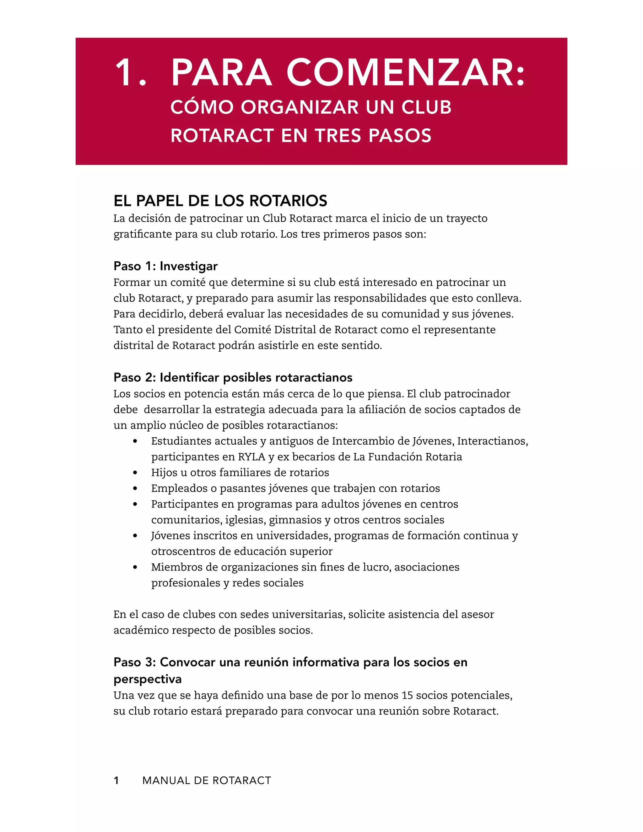 1. Para comenzar: 
Cómo organizar un club 
Rotaract en tres pasos 
El papel de los rotarios 
La decisión de patrocinar un Club Rotaract marca el inicio de un trayecto 
gratificante para su club rotario. Los tres primeros pasos son: 
Paso 1: Investigar 
Formar un comité que determine si su club está interesado en patrocinar un 
club Rotaract, y preparado para asumir las responsabilidades que esto conlleva. 
Para decidirlo, deberá evaluar las necesidades de su comunidad y sus jóvenes. 
Tanto el presidente del Comité Distrital de Rotaract como el representante 
distrital de Rotaract podrán asistirle en este sentido. 
Paso 2: Identificar posibles rotaractianos 
Los socios en potencia están más cerca de lo que piensa. El club patrocinador 
debe desarrollar la estrategia adecuada para la afiliación de socios captados de 
un amplio núcleo de posibles rotaractianos: 
• Estudiantes actuales y antiguos de Intercambio de Jóvenes, Interactianos, 
participantes en RYLA y ex becarios de La Fundación Rotaria 
• Hijos u otros familiares de rotarios 
• Empleados o pasantes jóvenes que trabajen con rotarios 
• Participantes en programas para adultos jóvenes en centros 
comunitarios, iglesias, gimnasios y otros centros sociales 
• Jóvenes inscritos en universidades, programas de formación continua y 
otroscentros de educación superior 
• Miembros de organizaciones sin fines de lucro, asociaciones 
profesionales y redes sociales 
En el caso de clubes con sedes universitarias, solicite asistencia del asesor 
académico respecto de posibles socios. 
Paso 3: Convocar una reunión informativa para los socios en 
perspectiva 
Una vez que se haya definido una base de por lo menos 15 socios potenciales, 
su club rotario estará preparado para convocar una reunión sobre Rotaract. 
1 MANUAL DE Rotaract 
 
