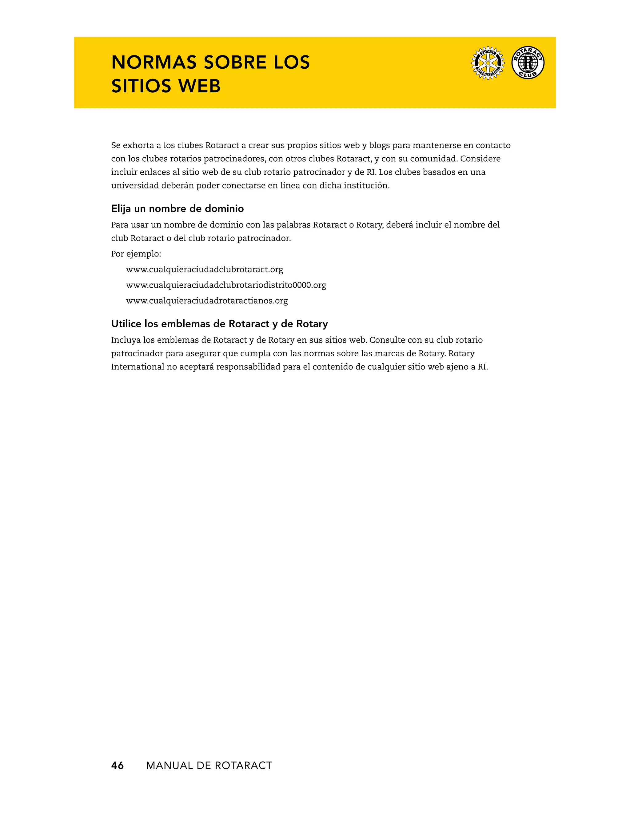 NORMAS SOBRE LOS 
SITIOS WEB 
Se exhorta a los clubes Rotaract a crear sus propios sitios web y blogs para mantenerse en contacto 
con los clubes rotarios patrocinadores, con otros clubes Rotaract, y con su comunidad. Considere 
incluir enlaces al sitio web de su club rotario patrocinador y de RI. Los clubes basados en una 
universidad deberán poder conectarse en línea con dicha institución. 
Elija un nombre de dominio 
Para usar un nombre de dominio con las palabras Rotaract o Rotary, deberá incluir el nombre del 
club Rotaract o del club rotario patrocinador. 
Por ejemplo: 
www.cualquieraciudadclubrotaract.org 
www.cualquieraciudadclubrotariodistrito0000.org 
www.cualquieraciudadrotaractianos.org 
Utilice los emblemas de Rotaract y de Rotary 
Incluya los emblemas de Rotaract y de Rotary en sus sitios web. Consulte con su club rotario 
patrocinador para asegurar que cumpla con las normas sobre las marcas de Rotary. Rotary 
International no aceptará responsabilidad para el contenido de cualquier sitio web ajeno a RI. 
46 MANUAL DE Rotaract 
 