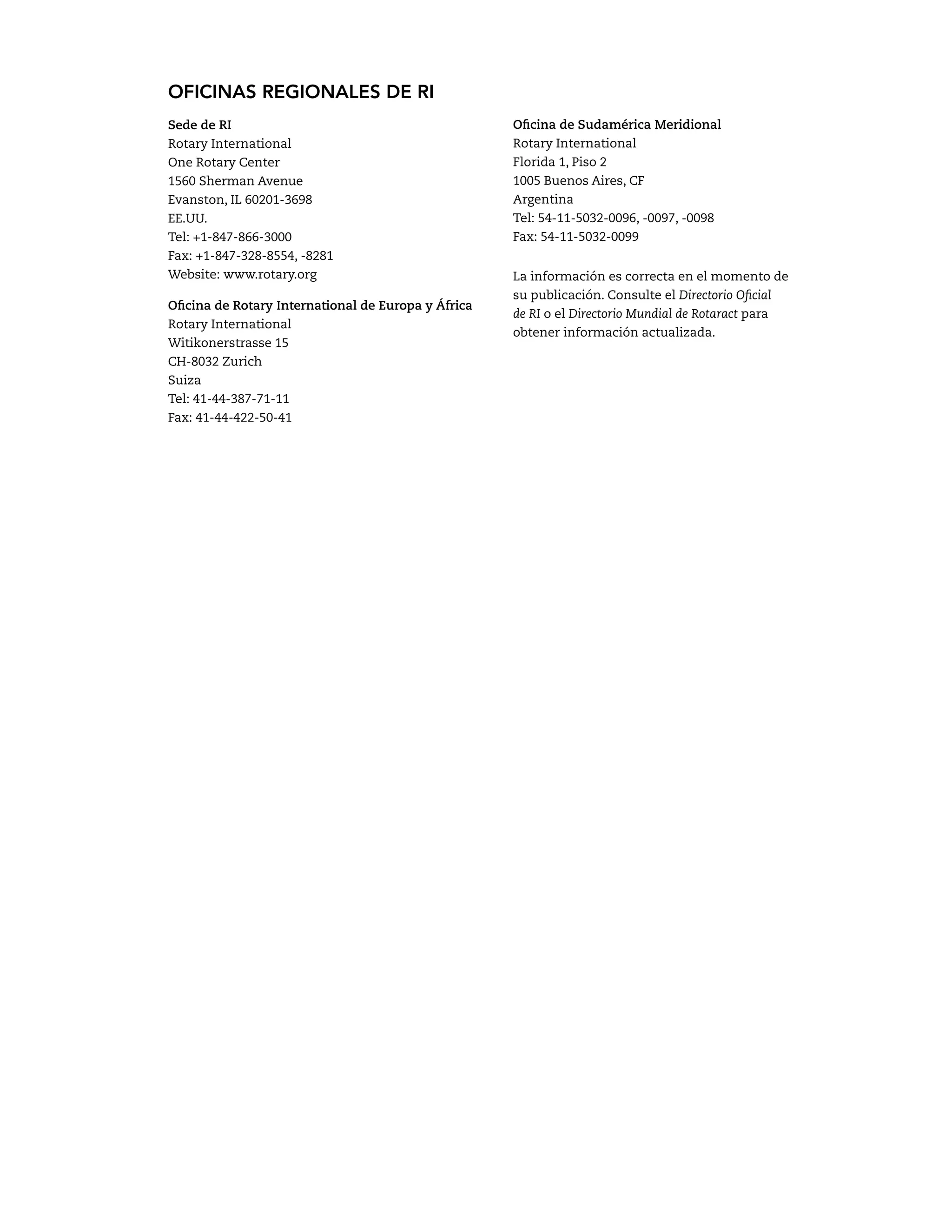 OFICINAS REGIONALES DE RI 
Sede de RI 
Rotary International 
One Rotary Center 
1560 Sherman Avenue 
Evanston, IL 60201-3698 
EE.UU. 
Tel: +1-847-866-3000 
Fax: +1-847-328-8554, -8281 
Website: www.rotary.org 
Oficina de Rotary International de Europa y África 
Rotary International 
Witikonerstrasse 15 
CH-8032 Zurich 
Suiza 
Tel: 41-44-387-71-11 
Fax: 41-44-422-50-41 
Oficina de Sudamérica Meridional 
Rotary International 
Florida 1, Piso 2 
1005 Buenos Aires, CF 
Argentina 
Tel: 54-11-5032-0096, -0097, -0098 
Fax: 54-11-5032-0099 
La información es correcta en el momento de 
su publicación. Consulte el Directorio Oficial 
de RI o el Directorio Mundial de Rotaract para 
obtener información actualizada. 
 