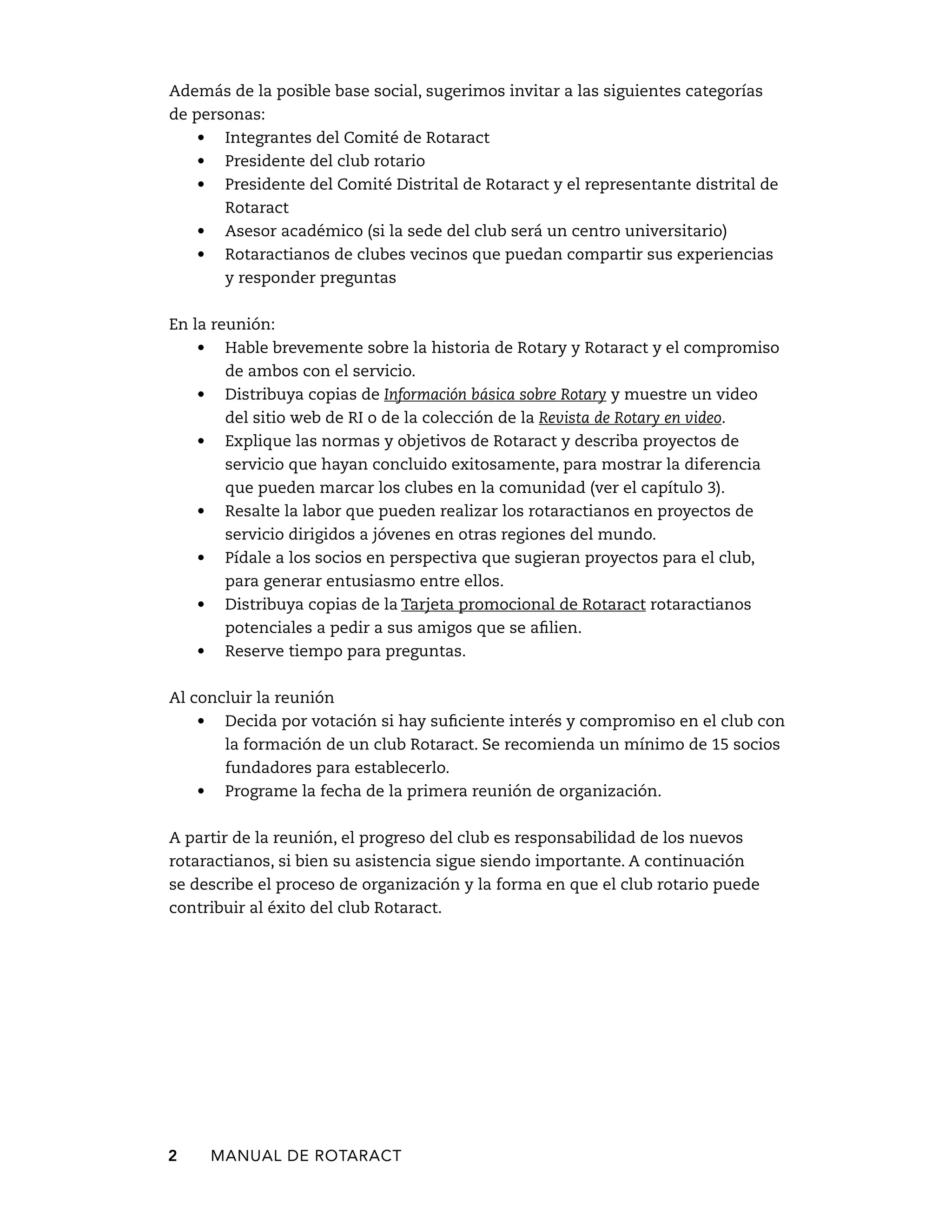 Además de la posible base social, sugerimos invitar a las siguientes categorías 
de personas: 
• Integrantes del Comité de Rotaract 
• Presidente del club rotario 
• Presidente del Comité Distrital de Rotaract y el representante distrital de 
Rotaract 
• Asesor académico (si la sede del club será un centro universitario) 
• Rotaractianos de clubes vecinos que puedan compartir sus experiencias 
y responder preguntas 
En la reunión: 
• Hable brevemente sobre la historia de Rotary y Rotaract y el compromiso 
de ambos con el servicio. 
• Distribuya copias de Información básica sobre Rotary y muestre un video 
del sitio web de RI o de la colección de la Revista de Rotary en video. 
• Explique las normas y objetivos de Rotaract y describa proyectos de 
servicio que hayan concluido exitosamente, para mostrar la diferencia 
que pueden marcar los clubes en la comunidad (ver el capítulo 3). 
• Resalte la labor que pueden realizar los rotaractianos en proyectos de 
servicio dirigidos a jóvenes en otras regiones del mundo. 
• Pídale a los socios en perspectiva que sugieran proyectos para el club, 
para generar entusiasmo entre ellos. 
• Distribuya copias de la Tarjeta promocional de Rotaract rotaractianos 
potenciales a pedir a sus amigos que se afilien. 
• Reserve tiempo para preguntas. 
Al concluir la reunión 
• Decida por votación si hay suficiente interés y compromiso en el club con 
la formación de un club Rotaract. Se recomienda un mínimo de 15 socios 
fundadores para establecerlo. 
• Programe la fecha de la primera reunión de organización. 
A partir de la reunión, el progreso del club es responsabilidad de los nuevos 
rotaractianos, si bien su asistencia sigue siendo importante. A continuación 
se describe el proceso de organización y la forma en que el club rotario puede 
contribuir al éxito del club Rotaract. 
2 MANUAL DE Rotaract 
 