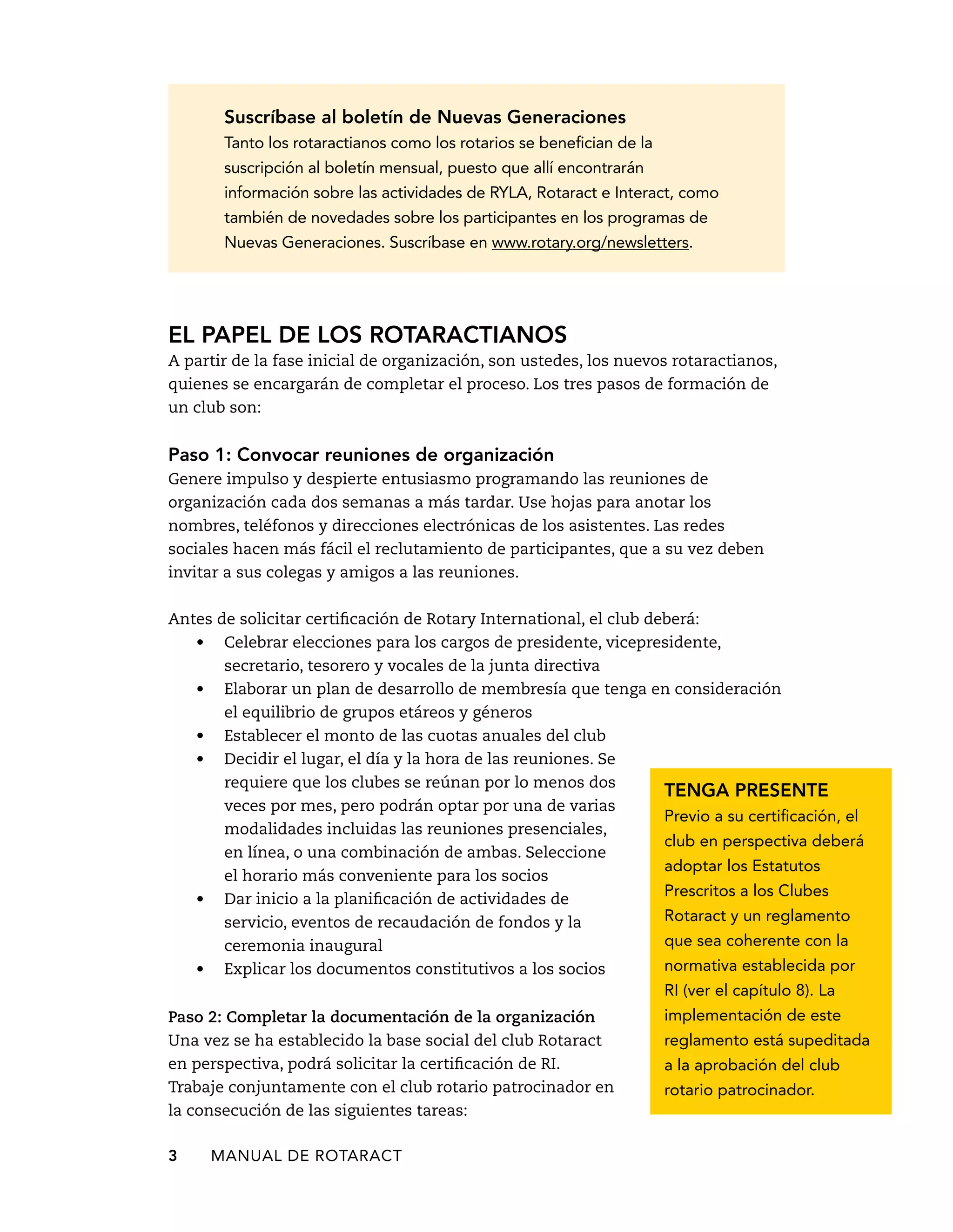 Suscríbase al boletín de Nuevas Generaciones 
Tanto los rotaractianos como los rotarios se benefician de la 
suscripción al boletín mensual, puesto que allí encontrarán 
información sobre las actividades de RYLA, Rotaract e Interact, como 
también de novedades sobre los participantes en los programas de 
Nuevas Generaciones. Suscríbase en www.rotary.org/newsletters. 
El papel de los rotaractianos 
A partir de la fase inicial de organización, son ustedes, los nuevos rotaractianos, 
quienes se encargarán de completar el proceso. Los tres pasos de formación de 
un club son: 
Paso 1: Convocar reuniones de organización 
Genere impulso y despierte entusiasmo programando las reuniones de 
organización cada dos semanas a más tardar. Use hojas para anotar los 
nombres, teléfonos y direcciones electrónicas de los asistentes. Las redes 
sociales hacen más fácil el reclutamiento de participantes, que a su vez deben 
invitar a sus colegas y amigos a las reuniones. 
Antes de solicitar certificación de Rotary International, el club deberá: 
• Celebrar elecciones para los cargos de presidente, vicepresidente, 
secretario, tesorero y vocales de la junta directiva 
• Elaborar un plan de desarrollo de membresía que tenga en consideración 
el equilibrio de grupos etáreos y géneros 
• Establecer el monto de las cuotas anuales del club 
• Decidir el lugar, el día y la hora de las reuniones. Se 
requiere que los clubes se reúnan por lo menos dos 
veces por mes, pero podrán optar por una de varias 
modalidades incluidas las reuniones presenciales, 
en línea, o una combinación de ambas. Seleccione 
el horario más conveniente para los socios 
• Dar inicio a la planificación de actividades de 
servicio, eventos de recaudación de fondos y la 
ceremonia inaugural 
• Explicar los documentos constitutivos a los socios 
3 MANUAL DE Rotaract 
Tenga presente 
Previo a su certificación, el 
club en perspectiva deberá 
adoptar los Estatutos 
Prescritos a los Clubes 
Rotaract y un reglamento 
que sea coherente con la 
normativa establecida por 
RI (ver el capítulo 8). La 
implementación de este 
reglamento está supeditada 
a la aprobación del club 
rotario patrocinador. 
Paso 2: Completar la documentación de la organización 
Una vez se ha establecido la base social del club Rotaract 
en perspectiva, podrá solicitar la certificación de RI. 
Trabaje conjuntamente con el club rotario patrocinador en 
la consecución de las siguientes tareas: 
 