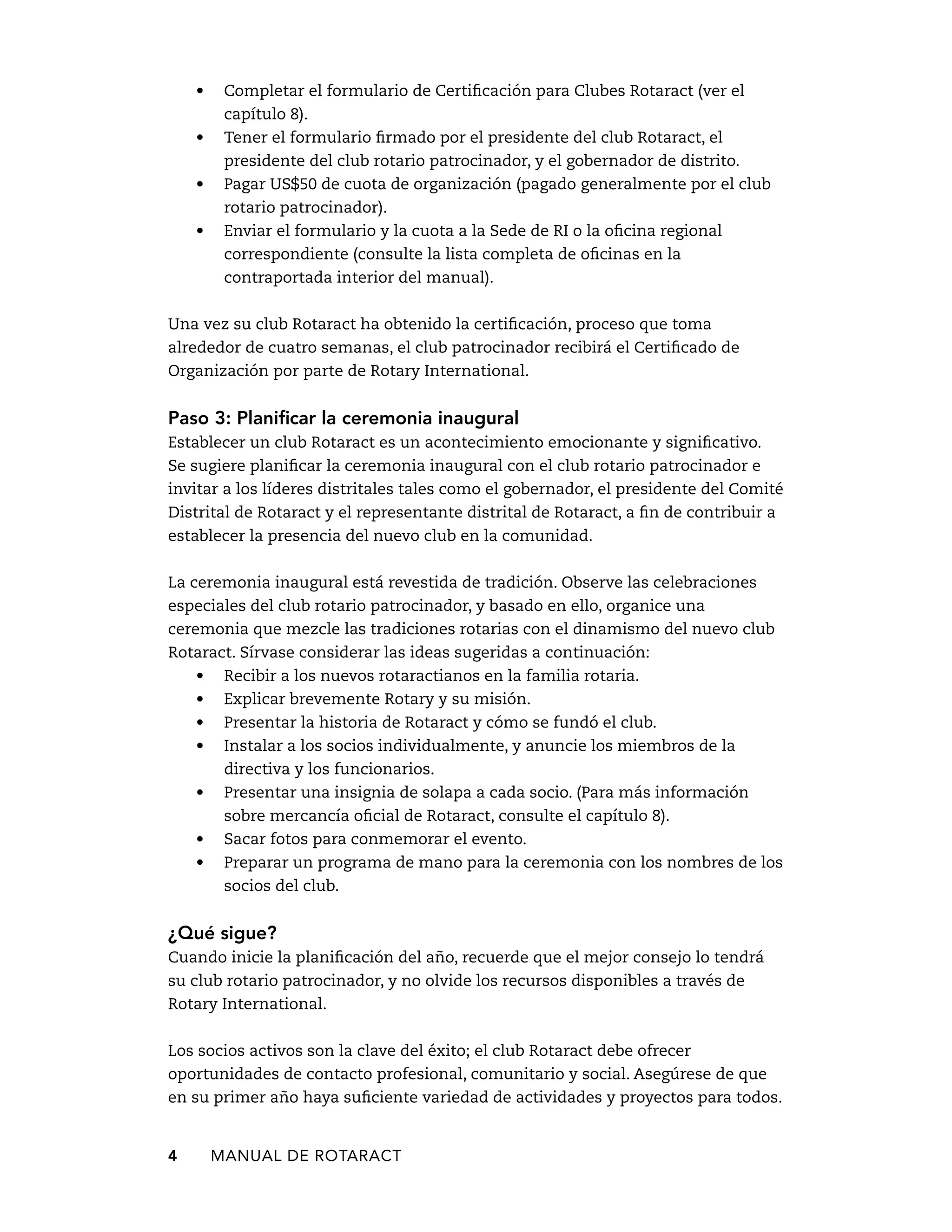 • Completar el formulario de Certificación para Clubes Rotaract (ver el 
capítulo 8). 
• Tener el formulario firmado por el presidente del club Rotaract, el 
presidente del club rotario patrocinador, y el gobernador de distrito. 
• Pagar US$50 de cuota de organización (pagado generalmente por el club 
rotario patrocinador). 
• Enviar el formulario y la cuota a la Sede de RI o la oficina regional 
correspondiente (consulte la lista completa de oficinas en la 
contraportada interior del manual). 
Una vez su club Rotaract ha obtenido la certificación, proceso que toma 
alrededor de cuatro semanas, el club patrocinador recibirá el Certificado de 
Organización por parte de Rotary International. 
Paso 3: Planificar la ceremonia inaugural 
Establecer un club Rotaract es un acontecimiento emocionante y significativo. 
Se sugiere planificar la ceremonia inaugural con el club rotario patrocinador e 
invitar a los líderes distritales tales como el gobernador, el presidente del Comité 
Distrital de Rotaract y el representante distrital de Rotaract, a fin de contribuir a 
establecer la presencia del nuevo club en la comunidad. 
La ceremonia inaugural está revestida de tradición. Observe las celebraciones 
especiales del club rotario patrocinador, y basado en ello, organice una 
ceremonia que mezcle las tradiciones rotarias con el dinamismo del nuevo club 
Rotaract. Sírvase considerar las ideas sugeridas a continuación: 
• Recibir a los nuevos rotaractianos en la familia rotaria. 
• Explicar brevemente Rotary y su misión. 
• Presentar la historia de Rotaract y cómo se fundó el club. 
• Instalar a los socios individualmente, y anuncie los miembros de la 
directiva y los funcionarios. 
• Presentar una insignia de solapa a cada socio. (Para más información 
sobre mercancía oficial de Rotaract, consulte el capítulo 8). 
• Sacar fotos para conmemorar el evento. 
• Preparar un programa de mano para la ceremonia con los nombres de los 
socios del club. 
¿Qué sigue? 
Cuando inicie la planificación del año, recuerde que el mejor consejo lo tendrá 
su club rotario patrocinador, y no olvide los recursos disponibles a través de 
Rotary International. 
Los socios activos son la clave del éxito; el club Rotaract debe ofrecer 
oportunidades de contacto profesional, comunitario y social. Asegúrese de que 
en su primer año haya suficiente variedad de actividades y proyectos para todos. 
4 MANUAL DE Rotaract 
 