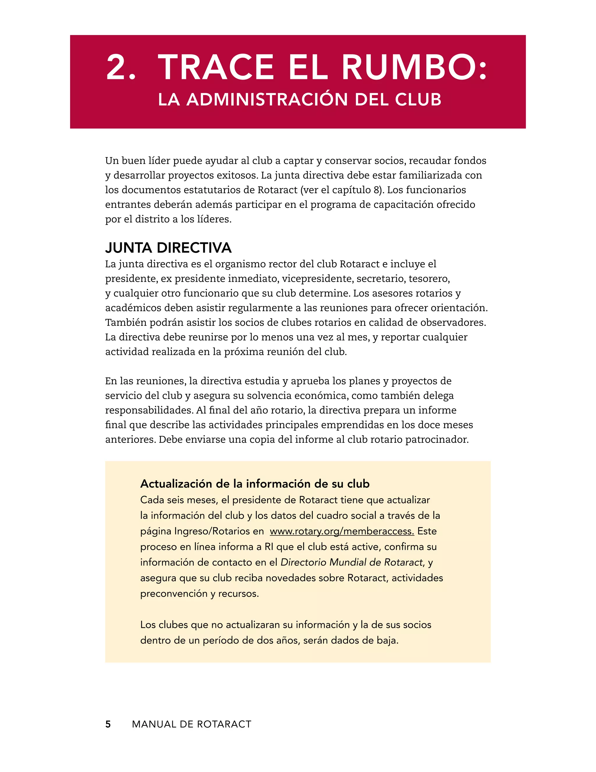 2. Trace el rumbo: 
La administración del club 
Un buen líder puede ayudar al club a captar y conservar socios, recaudar fondos 
y desarrollar proyectos exitosos. La junta directiva debe estar familiarizada con 
los documentos estatutarios de Rotaract (ver el capítulo 8). Los funcionarios 
entrantes deberán además participar en el programa de capacitación ofrecido 
por el distrito a los líderes. 
junta directiva 
La junta directiva es el organismo rector del club Rotaract e incluye el 
presidente, ex presidente inmediato, vicepresidente, secretario, tesorero, 
y cualquier otro funcionario que su club determine. Los asesores rotarios y 
académicos deben asistir regularmente a las reuniones para ofrecer orientación. 
También podrán asistir los socios de clubes rotarios en calidad de observadores. 
La directiva debe reunirse por lo menos una vez al mes, y reportar cualquier 
actividad realizada en la próxima reunión del club. 
En las reuniones, la directiva estudia y aprueba los planes y proyectos de 
servicio del club y asegura su solvencia económica, como también delega 
responsabilidades. Al final del año rotario, la directiva prepara un informe 
final que describe las actividades principales emprendidas en los doce meses 
anteriores. Debe enviarse una copia del informe al club rotario patrocinador. 
Actualización de la información de su club 
Cada seis meses, el presidente de Rotaract tiene que actualizar 
la información del club y los datos del cuadro social a través de la 
página Ingreso/Rotarios en www.rotary.org/memberaccess. Este 
proceso en línea informa a RI que el club está active, confirma su 
información de contacto en el Directorio Mundial de Rotaract, y 
asegura que su club reciba novedades sobre Rotaract, actividades 
preconvención y recursos. 
Los clubes que no actualizaran su información y la de sus socios 
dentro de un período de dos años, serán dados de baja. 
5 MANUAL DE Rotaract 
 