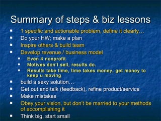 Summary of steps & biz lessons 1 specific and actionable problem, define it clearly… Do your HW; make a plan Inspire others & build team Develop revenue / business model Even 4 nonprofit Motives don’t sell, results do. Results take time, time takes money, get money to keep u moving build a sexy solution… Get out and talk (feedback), refine product/service Make mistakes Obey your vision, but don’t be married to your methods of accomplishing it Think big, start small Time it Repeat as needed 