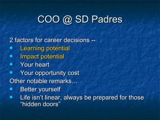 COO @ SD Padres 2 factors for career decisions -- Learning potential Impact potential Your heart Your opportunity cost Other notable remarks… Better yourself Life isn’t linear, always be prepared for those “hidden doors” 