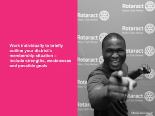 2018 Rotaract Preconvention
Work individually to briefly
outline your district’s
membership situation –
include strengths, weaknesses
and possible goals
© Rotary International/
 