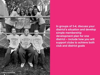 2018 Rotaract Preconvention
In groups of 3-4, discuss your
district’s situation and develop
simple membership
development plan for one
district – include how you will
support clubs to achieve both
club and district goals
© Rotary International/
 
