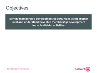 2018 Rotaract Preconvention
Objectives
Identify membership development opportunities at the district
level and understand how club membership development
impacts district activities
 