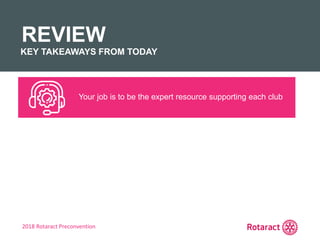 2018 Rotaract Preconvention
REVIEW
KEY TAKEAWAYS FROM TODAY
Your job is to be the expert resource supporting each club
 