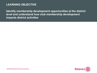 2018 Rotaract Preconvention
REVIEW
KEY TAKEAWAYS FROM TODAY
LEARNING OBJECTIVE
Identify membership development opportunities at the district
level and understand how club membership development
impacts district activities
 