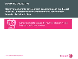 2018 Rotaract Preconvention
REVIEW
KEY TAKEAWAYS FROM TODAY
Work with clubs to analyze their current situation in order
to develop and focus on goals
LEARNING OBJECTIVE
Identify membership development opportunities at the district
level and understand how club membership development
impacts district activities
 