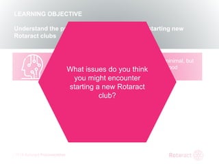 2018 Rotaract Preconvention
REVIEW
KEY TAKEAWAYS FROM TODAY
The requirements to start a Rotaract club are minimal, but
you can provide the new club insight into how good
Rotaract clubs function
LEARNING OBJECTIVE
Understand the process and requirements for starting new
Rotaract clubs
What issues do you think
you might encounter
starting a new Rotaract
club?
 