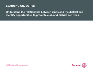 2018 Rotaract Preconvention
REVIEW
KEY TAKEAWAYS FROM TODAY
LEARNING OBJECTIVE
Understand the relationship between clubs and the district and
identify opportunities to promote club and district activities
 