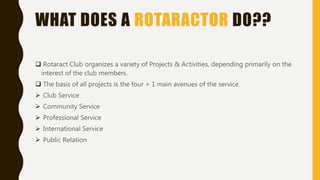 WHAT DOES A ROTARACTOR DO??
 Rotaract Club organizes a variety of Projects & Activities, depending primarily on the
interest of the club members.
 The basis of all projects is the four + 1 main avenues of the service.
 Club Service
 Community Service
 Professional Service
 International Service
 Public Relation
 