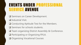 EVENTS UNDER PROFESSIONAL
SERVICE AVENUE
 Seminars on Career Development.
 Industrial Visit.
 Conducting Aptitude Test for the Members.
 Seminars for schools students.
 Team organizing District Assembly & Conference.
 Participating or Organizing RYLA.
 Organizing Vocational Courses
 