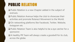 PUBLIC RELATION
 Public Relation is a new Chapter added in the subject of
avenues.
 Public Relation Avenue helps the club to showcase their
activities and promote Rotaract Movement to the World.
 On networking platforms like Facebook, Twitter, Website,
Instagram etc
 Public Relation Team is also helpful to be a eye catcher for a
sponsoror.
 A healthy PR Team will always create a goodwill for its club,
across the globe.
 