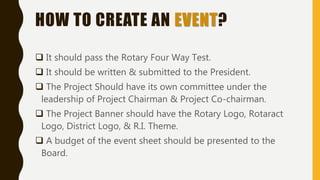 HOW TO CREATE AN EVENT?
 It should pass the Rotary Four Way Test.
 It should be written & submitted to the President.
 The Project Should have its own committee under the
leadership of Project Chairman & Project Co-chairman.
 The Project Banner should have the Rotary Logo, Rotaract
Logo, District Logo, & R.I. Theme.
 A budget of the event sheet should be presented to the
Board.
 
