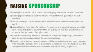 RAISING SPONSORSHIP
 Raising funds for the club is one of the challenging task for the Finance Committee.
 Raising Sponsorship is a creativity which a President should guide to all his club
members.
 We should target only those corporates who will have a follow on or reaches in our
event.
 A Fund Raising Event like a Fancy Dress Competition, the targated Sponsor should be
from Textile, Kids School, Stationery Mart etc as they will find their direct market to
showcase their product to the right crowd.
 Once the sponsorship amount is received it is duty of the Hospitality Committee to
keep the sponsor updated about the event proceedings.
 Benefits to the Sponsors as mentioned should be provided and a post event thanking
letter should be sent as a form of greetings to the sponsor, these kind act will raise the
club’s goodwill and they would show interest in your upcoming projects too.
 