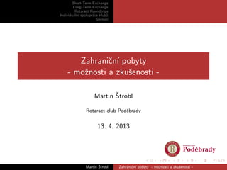 Short-Term Exchange
Long-Term Exchange
Rotaract Roundtrips
Individu´aln´ı spolupr´ace klub˚u
Shrnut´ı
Zahraniˇcn´ı pobyty
- moˇznosti a zkuˇsenosti -
Martin ˇStrobl
Rotaract club Podˇebrady
13. 4. 2013
Martin ˇStrobl Zahraniˇcn´ı pobyty - moˇznosti a zkuˇsenosti -
 